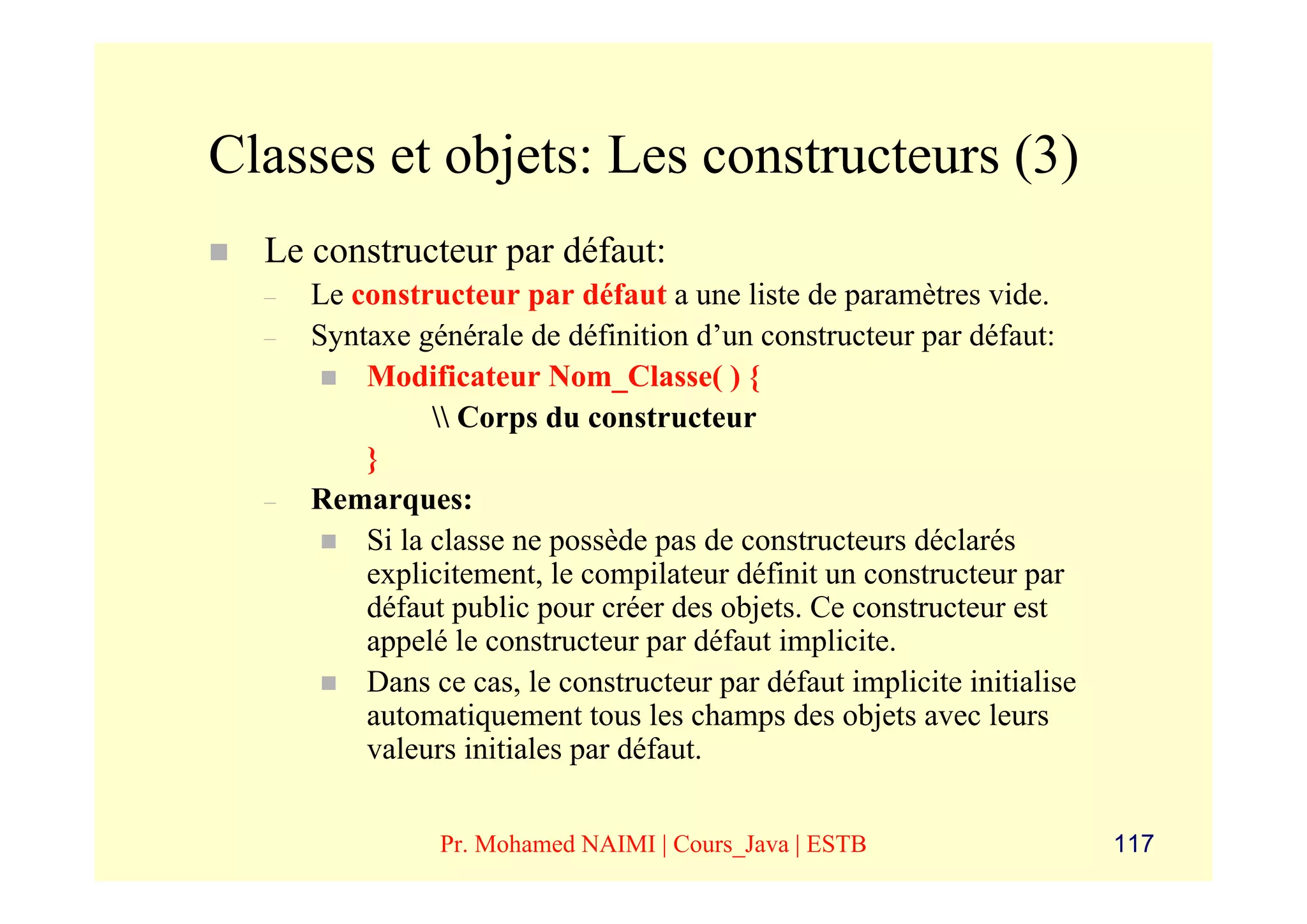 Classes et objets: Les constructeurs (3)
  Le constructeur par défaut:
  –   Le constructeur par défaut a une liste de paramètres vide.
  –   Syntaxe générale de définition d’un constructeur par défaut:
          Modificateur Nom_Classe( ) {
                 Corps du constructeur
          }
  –   Remarques:
          Si la classe ne possède pas de constructeurs déclarés
          explicitement, le compilateur définit un constructeur par
          défaut public pour créer des objets. Ce constructeur est
          appelé le constructeur par défaut implicite.
          Dans ce cas, le constructeur par défaut implicite initialise
          automatiquement tous les champs des objets avec leurs
          valeurs initiales par défaut.


                Pr. Mohamed NAIMI | Cours_Java | ESTB                    117
 