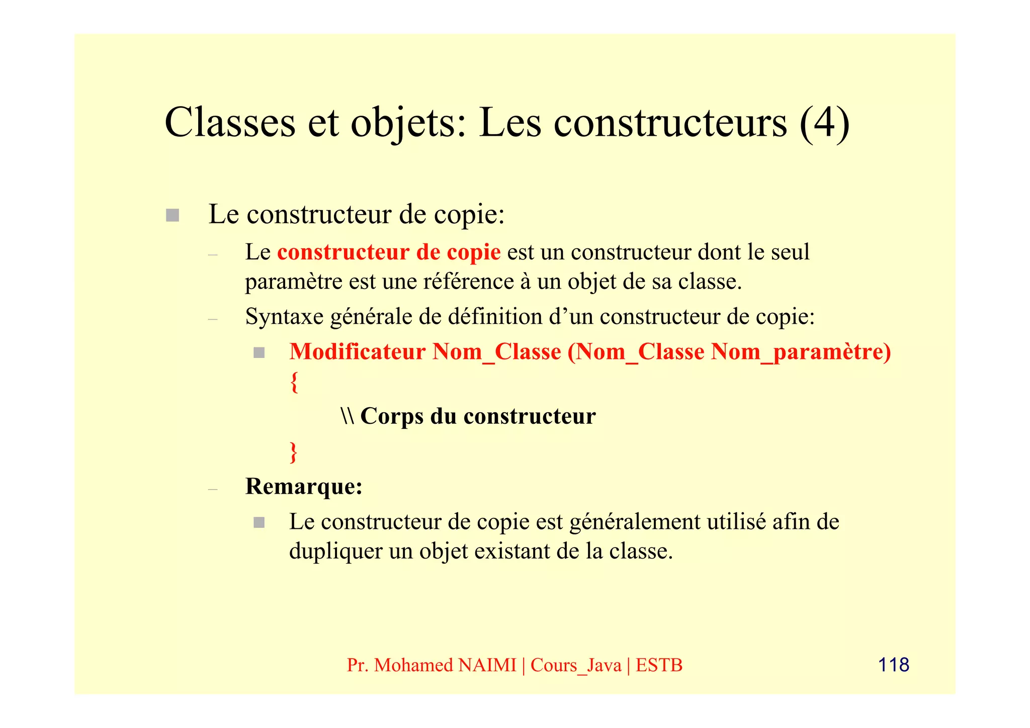 Classes et objets: Les constructeurs (4)
  Le constructeur de copie:
  –   Le constructeur de copie est un constructeur dont le seul
      paramètre est une référence à un objet de sa classe.
  –   Syntaxe générale de définition d’un constructeur de copie:
          Modificateur Nom_Classe (Nom_Classe Nom_paramètre)
          {
                Corps du constructeur
          }
  –   Remarque:
          Le constructeur de copie est généralement utilisé afin de
          dupliquer un objet existant de la classe.



               Pr. Mohamed NAIMI | Cours_Java | ESTB             118
 