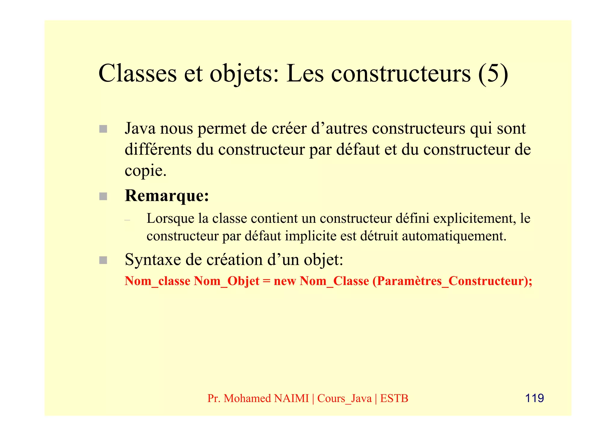 Classes et objets: Les constructeurs (5)
  Java nous permet de créer d’autres constructeurs qui sont
  différents du constructeur par défaut et du constructeur de
  copie.
  Remarque:
  –   Lorsque la classe contient un constructeur défini explicitement, le
      constructeur par défaut implicite est détruit automatiquement.
  Syntaxe de création d’un objet:
  Nom_classe Nom_Objet = new Nom_Classe (Paramètres_Constructeur);




                Pr. Mohamed NAIMI | Cours_Java | ESTB                  119
 