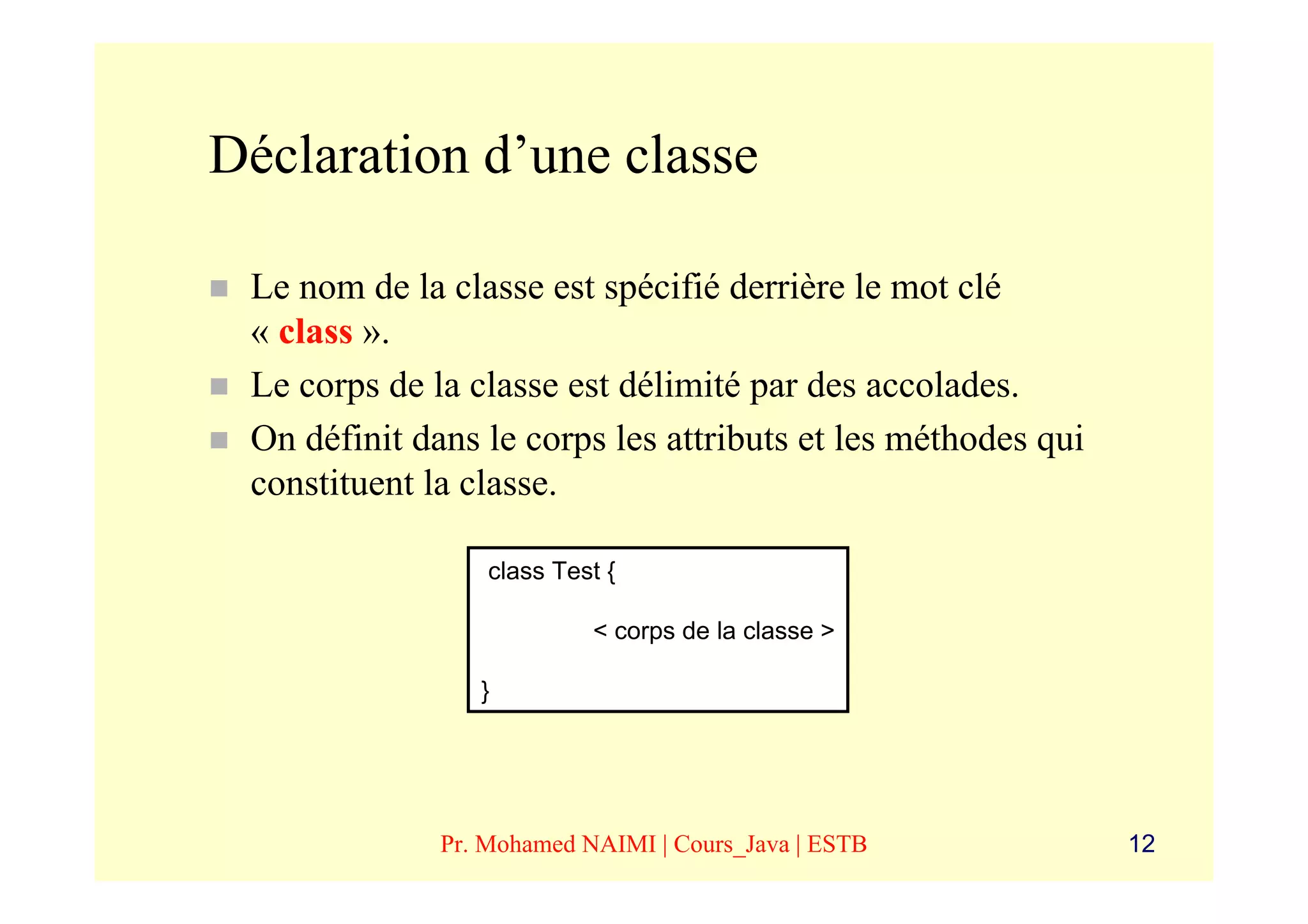 Déclaration d’une classe

 Le nom de la classe est spécifié derrière le mot clé
 « class ».
 Le corps de la classe est délimité par des accolades.
 On définit dans le corps les attributs et les méthodes qui
 constituent la classe.

                  class Test {

                           < corps de la classe >

                 }




              Pr. Mohamed NAIMI | Cours_Java | ESTB           12
 