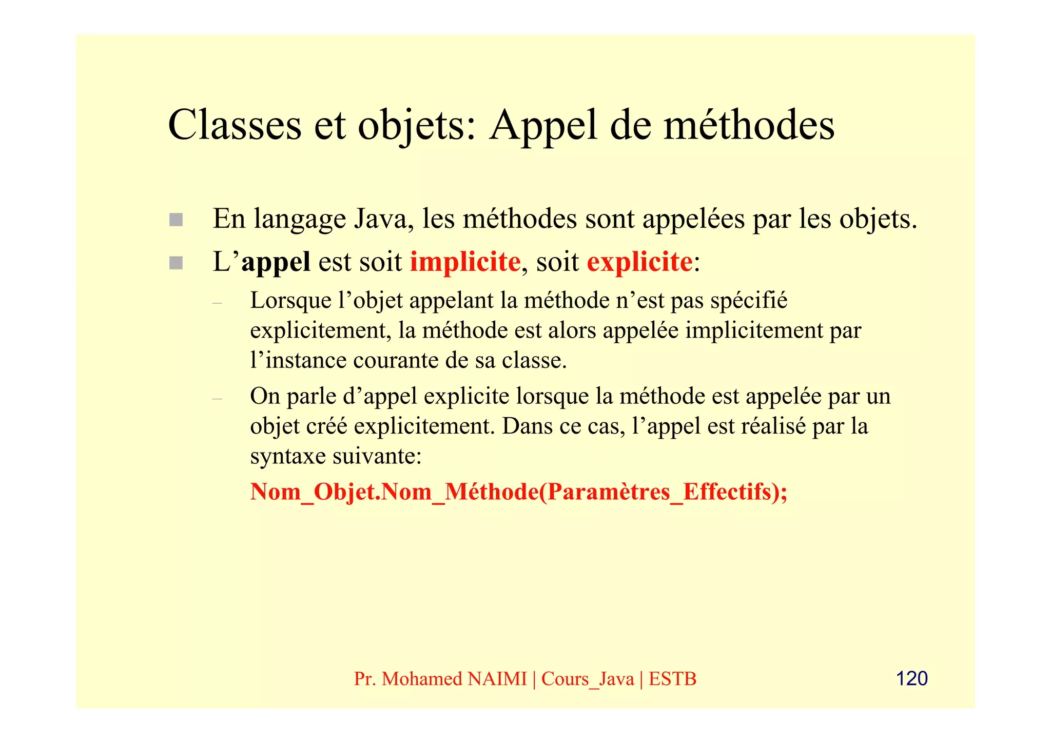 Classes et objets: Appel de méthodes
  En langage Java, les méthodes sont appelées par les objets.
  L’appel est soit implicite, soit explicite:
  –   Lorsque l’objet appelant la méthode n’est pas spécifié
      explicitement, la méthode est alors appelée implicitement par
      l’instance courante de sa classe.
  –   On parle d’appel explicite lorsque la méthode est appelée par un
      objet créé explicitement. Dans ce cas, l’appel est réalisé par la
      syntaxe suivante:
      Nom_Objet.Nom_Méthode(Paramètres_Effectifs);




                Pr. Mohamed NAIMI | Cours_Java | ESTB                     120
 