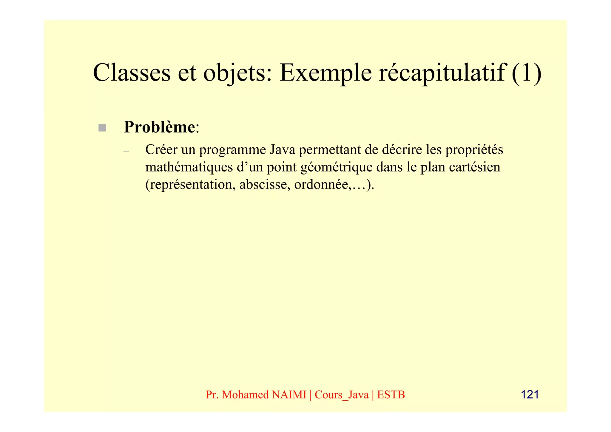 Classes et objets: Exemple récapitulatif (1)
   Problème:
   –   Créer un programme Java permettant de décrire les propriétés
       mathématiques d’un point géométrique dans le plan cartésien
       (représentation, abscisse, ordonnée,…).




                 Pr. Mohamed NAIMI | Cours_Java | ESTB                121
 