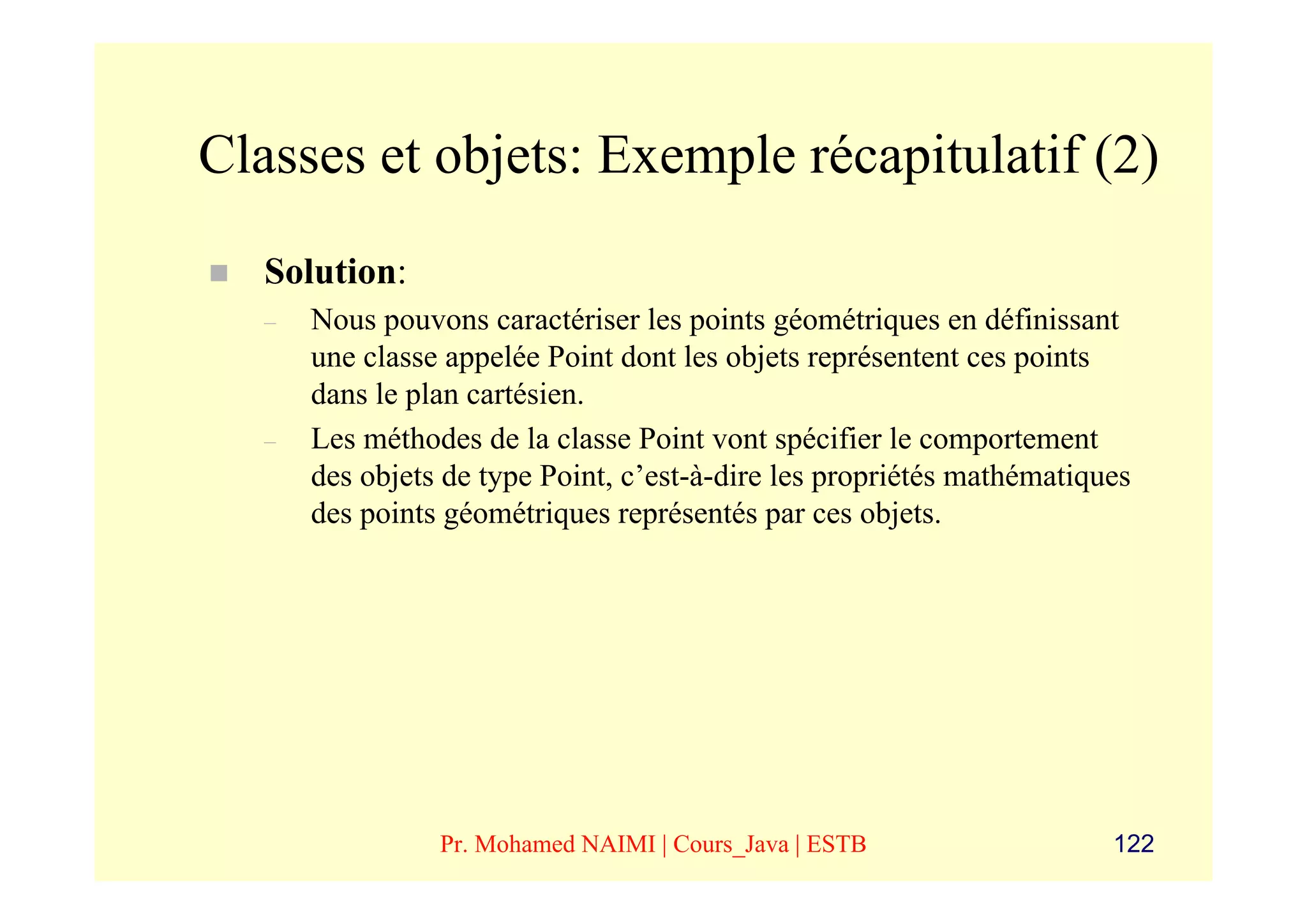 Classes et objets: Exemple récapitulatif (2)
   Solution:
   –   Nous pouvons caractériser les points géométriques en définissant
       une classe appelée Point dont les objets représentent ces points
       dans le plan cartésien.
   –   Les méthodes de la classe Point vont spécifier le comportement
       des objets de type Point, c’est-à-dire les propriétés mathématiques
       des points géométriques représentés par ces objets.




                 Pr. Mohamed NAIMI | Cours_Java | ESTB                  122
 