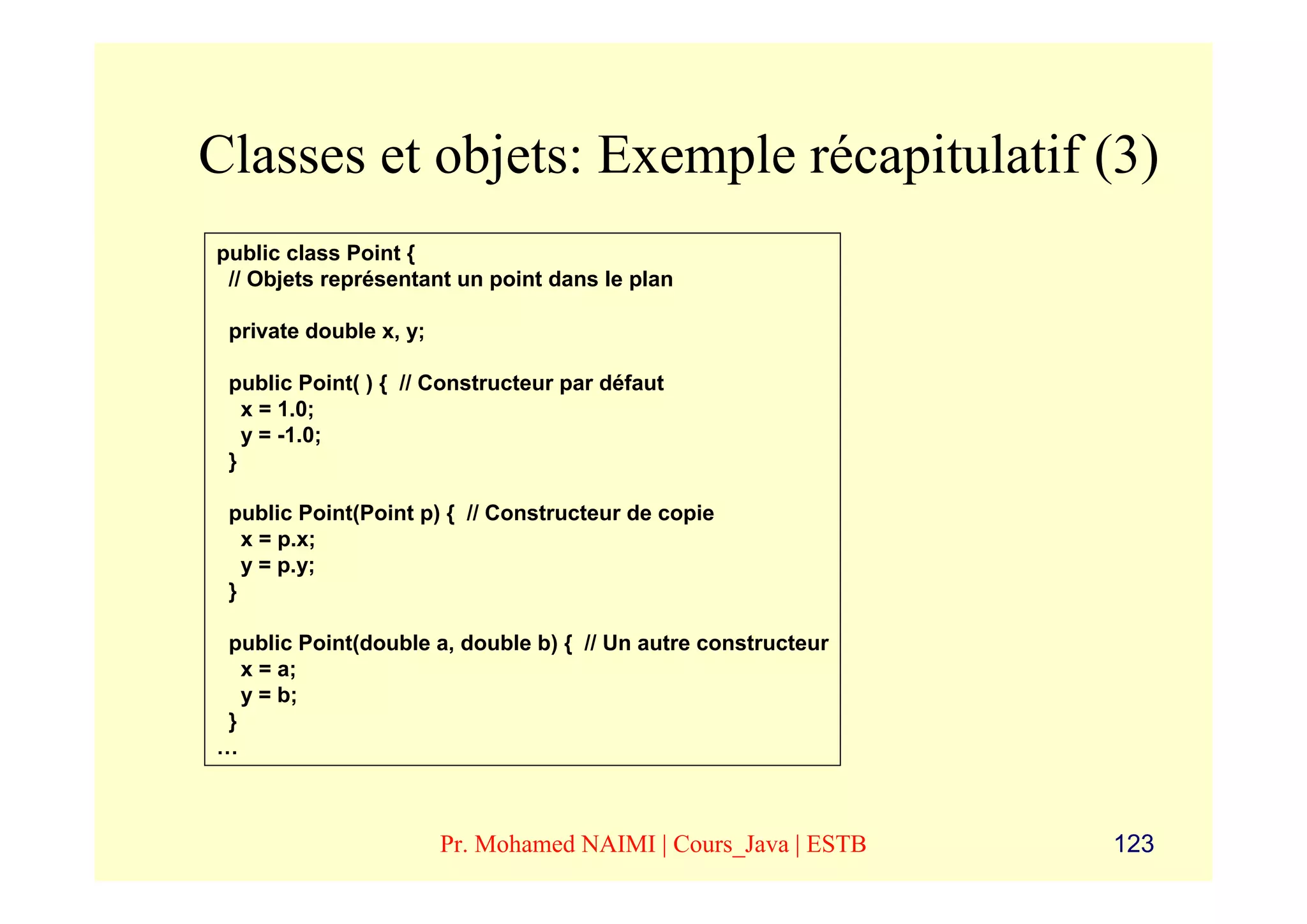 Classes et objets: Exemple récapitulatif (3)
public class Point {
 // Objets représentant un point dans le plan

 private double x, y;

 public Point( ) { // Constructeur par défaut
   x = 1.0;
   y = -1.0;
 }

 public Point(Point p) { // Constructeur de copie
   x = p.x;
   y = p.y;
 }

 public Point(double a, double b) { // Un autre constructeur
   x = a;
   y = b;
 }
…



                        Pr. Mohamed NAIMI | Cours_Java | ESTB   123
 