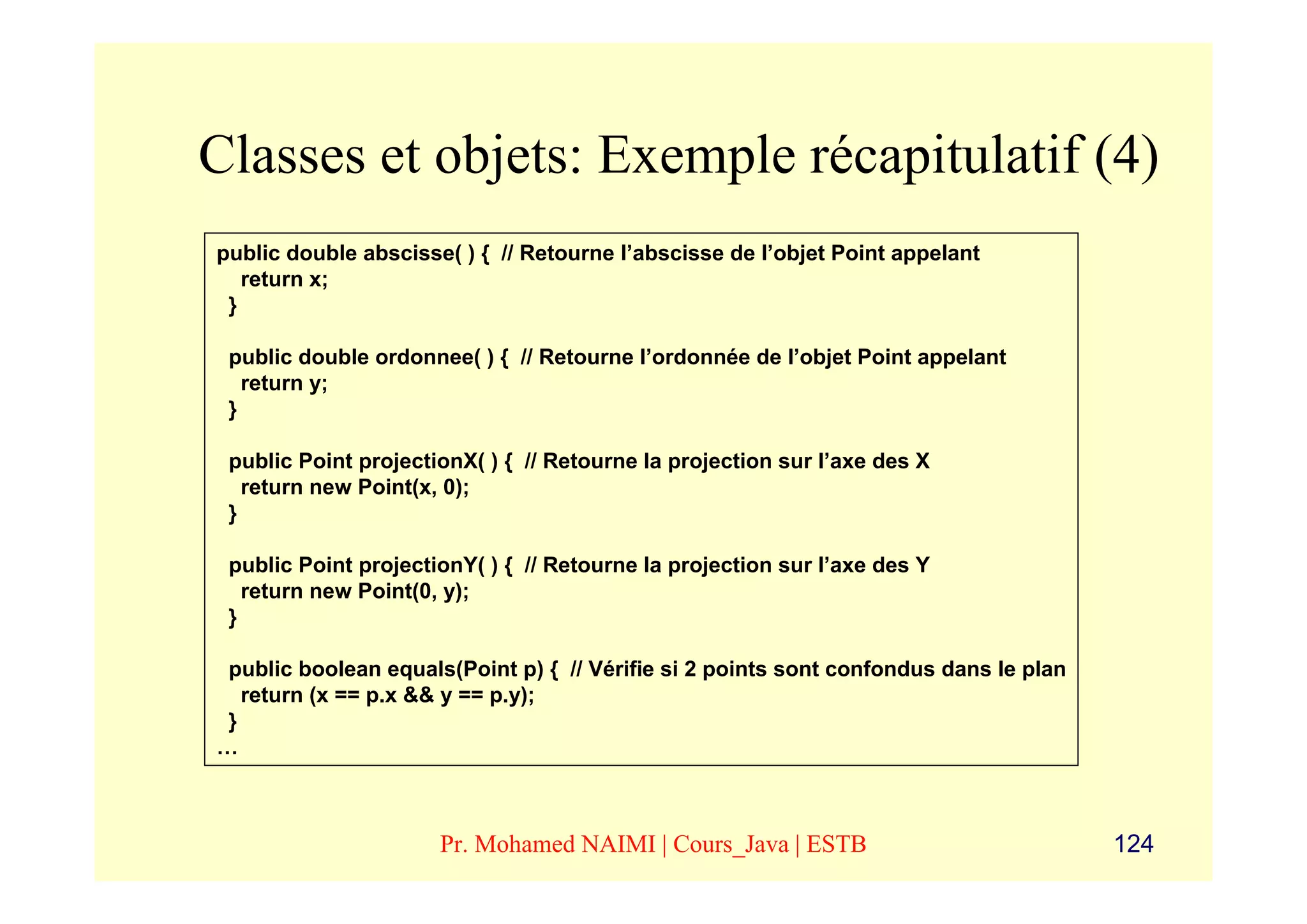 Classes et objets: Exemple récapitulatif (4)
public double abscisse( ) { // Retourne l’abscisse de l’objet Point appelant
   return x;
 }

 public double ordonnee( ) { // Retourne l’ordonnée de l’objet Point appelant
   return y;
 }

 public Point projectionX( ) { // Retourne la projection sur l’axe des X
   return new Point(x, 0);
 }

 public Point projectionY( ) { // Retourne la projection sur l’axe des Y
   return new Point(0, y);
 }

 public boolean equals(Point p) { // Vérifie si 2 points sont confondus dans le plan
   return (x == p.x && y == p.y);
 }
…



                      Pr. Mohamed NAIMI | Cours_Java | ESTB                            124
 