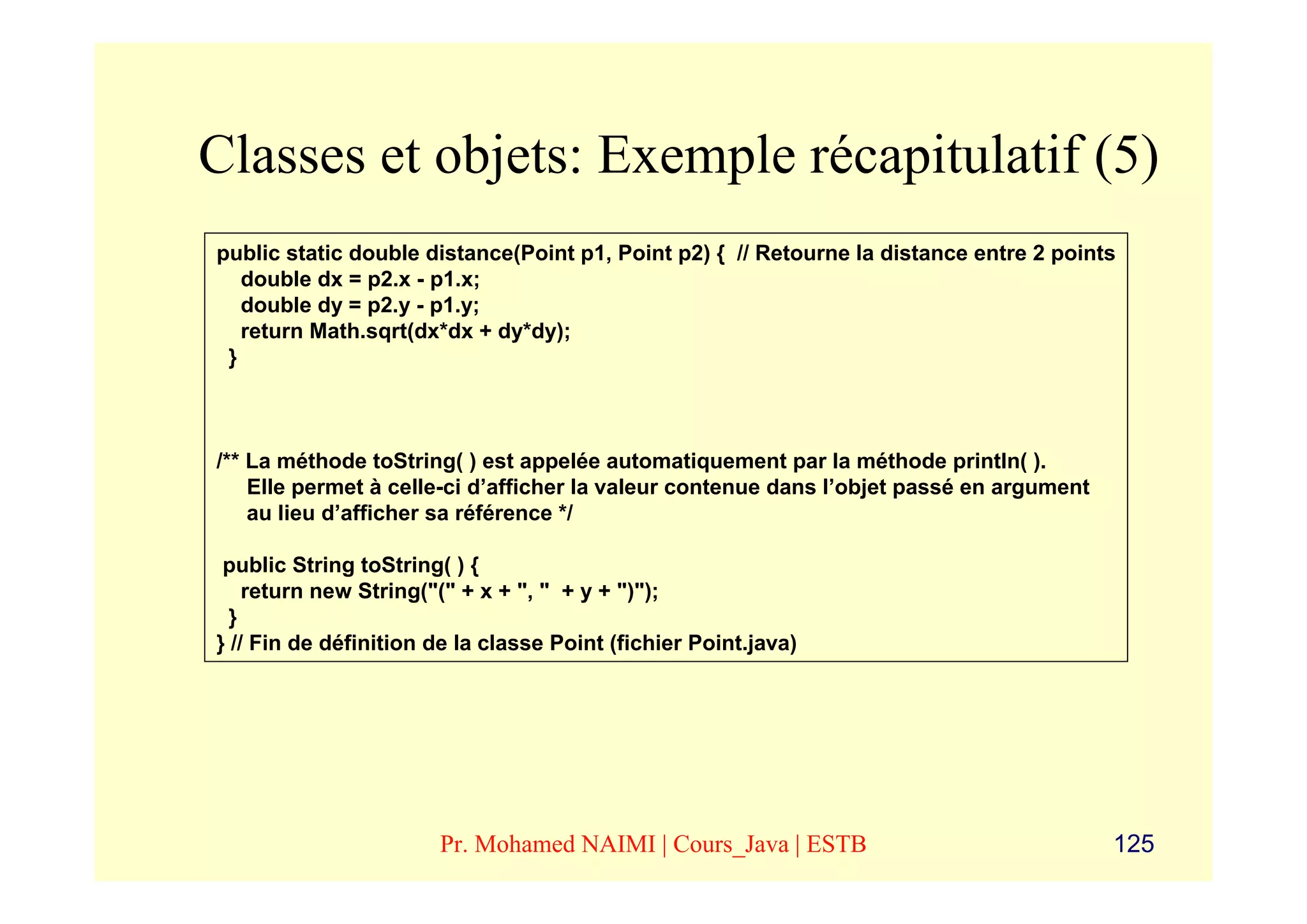 Classes et objets: Exemple récapitulatif (5)
public static double distance(Point p1, Point p2) { // Retourne la distance entre 2 points
   double dx = p2.x - p1.x;
   double dy = p2.y - p1.y;
   return Math.sqrt(dx*dx + dy*dy);
 }



/** La méthode toString( ) est appelée automatiquement par la méthode println( ).
    Elle permet à celle-ci d’afficher la valeur contenue dans l’objet passé en argument
    au lieu d’afficher sa référence */

 public String toString( ) {
    return new String("(" + x + ", " + y + ")");
  }
} // Fin de définition de la classe Point (fichier Point.java)




                       Pr. Mohamed NAIMI | Cours_Java | ESTB                              125
 