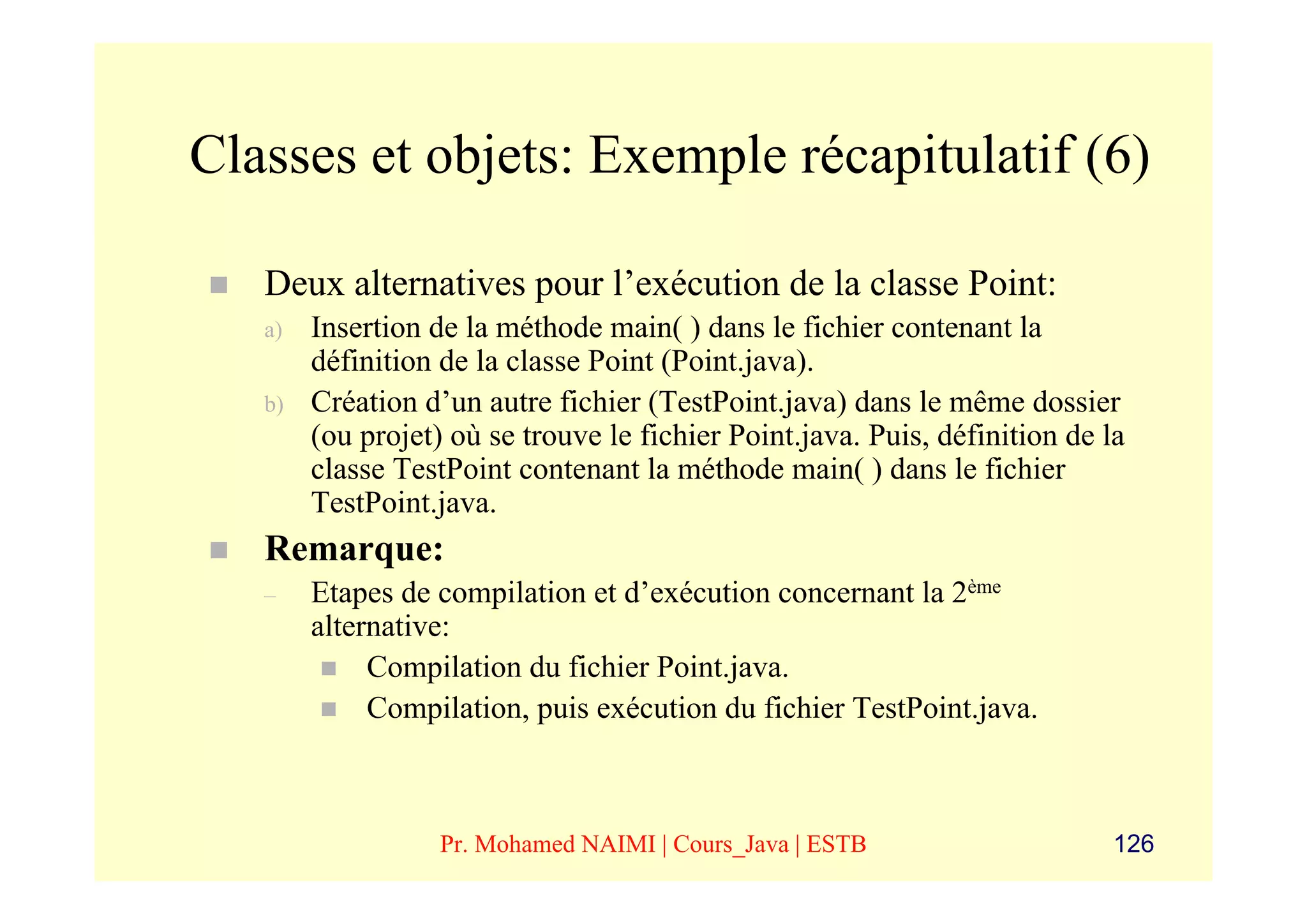Classes et objets: Exemple récapitulatif (6)

   Deux alternatives pour l’exécution de la classe Point:
   a)   Insertion de la méthode main( ) dans le fichier contenant la
        définition de la classe Point (Point.java).
   b)   Création d’un autre fichier (TestPoint.java) dans le même dossier
        (ou projet) où se trouve le fichier Point.java. Puis, définition de la
        classe TestPoint contenant la méthode main( ) dans le fichier
        TestPoint.java.
   Remarque:
   –    Etapes de compilation et d’exécution concernant la 2ème
        alternative:
             Compilation du fichier Point.java.
             Compilation, puis exécution du fichier TestPoint.java.



                   Pr. Mohamed NAIMI | Cours_Java | ESTB                     126
 