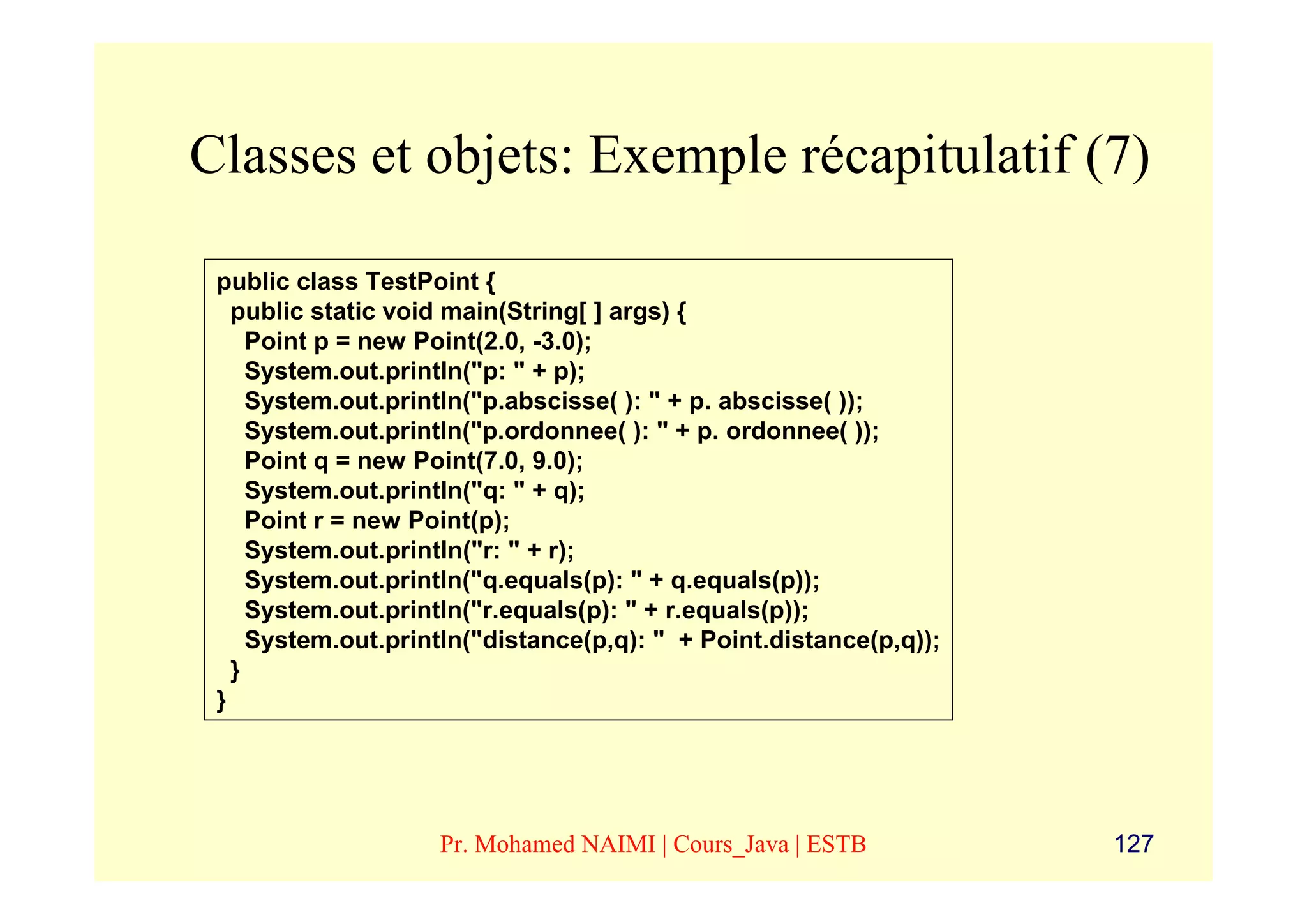 Classes et objets: Exemple récapitulatif (7)

 public class TestPoint {
   public static void main(String[ ] args) {
     Point p = new Point(2.0, -3.0);
     System.out.println("p: " + p);
     System.out.println("p.abscisse( ): " + p. abscisse( ));
     System.out.println("p.ordonnee( ): " + p. ordonnee( ));
     Point q = new Point(7.0, 9.0);
     System.out.println("q: " + q);
     Point r = new Point(p);
     System.out.println("r: " + r);
     System.out.println("q.equals(p): " + q.equals(p));
     System.out.println("r.equals(p): " + r.equals(p));
     System.out.println("distance(p,q): " + Point.distance(p,q));
   }
 }




                    Pr. Mohamed NAIMI | Cours_Java | ESTB           127
 