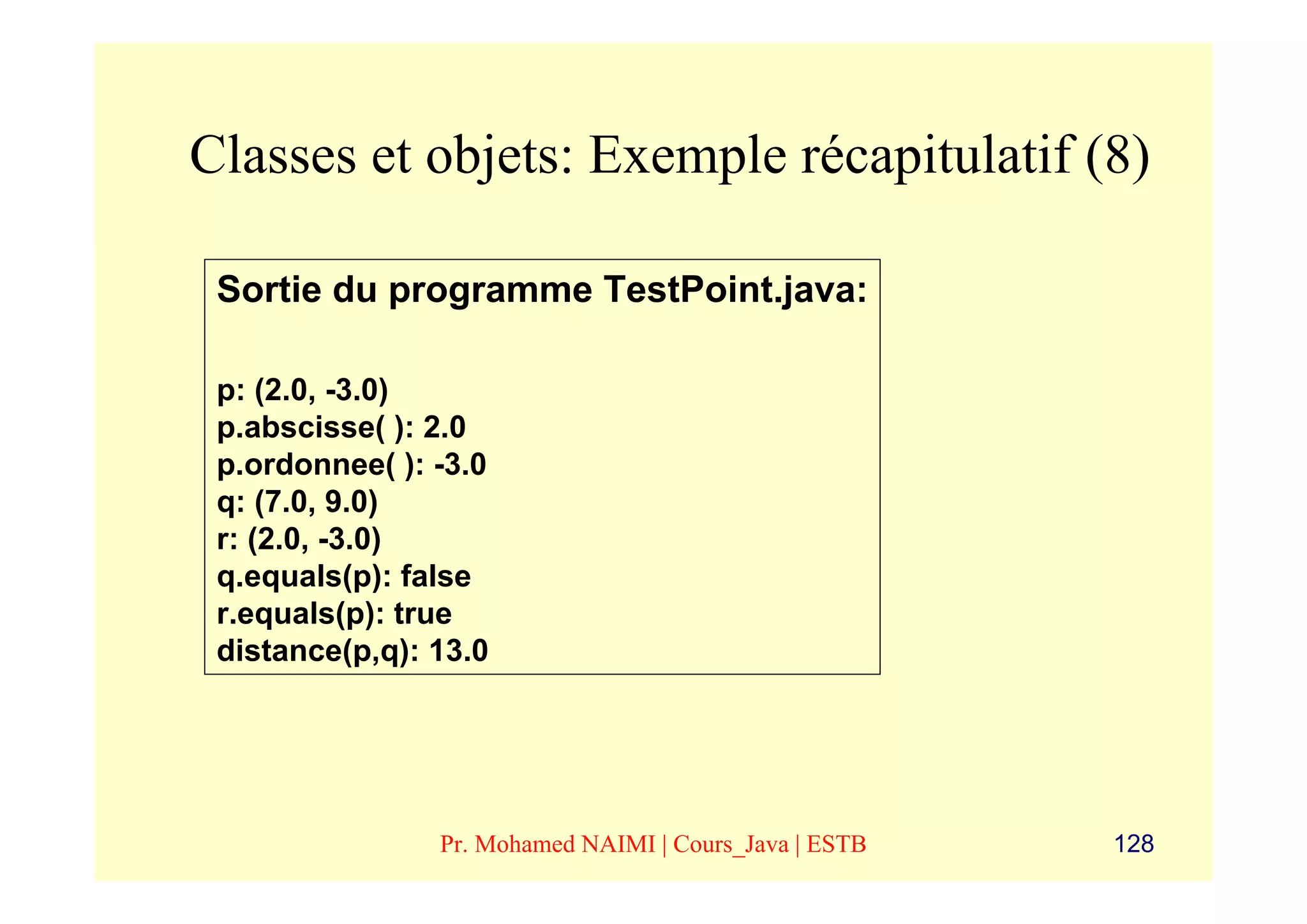 Classes et objets: Exemple récapitulatif (8)

 Sortie du programme TestPoint.java:

 p: (2.0, -3.0)
 p.abscisse( ): 2.0
 p.ordonnee( ): -3.0
 q: (7.0, 9.0)
 r: (2.0, -3.0)
 q.equals(p): false
 r.equals(p): true
 distance(p,q): 13.0




                Pr. Mohamed NAIMI | Cours_Java | ESTB   128
 