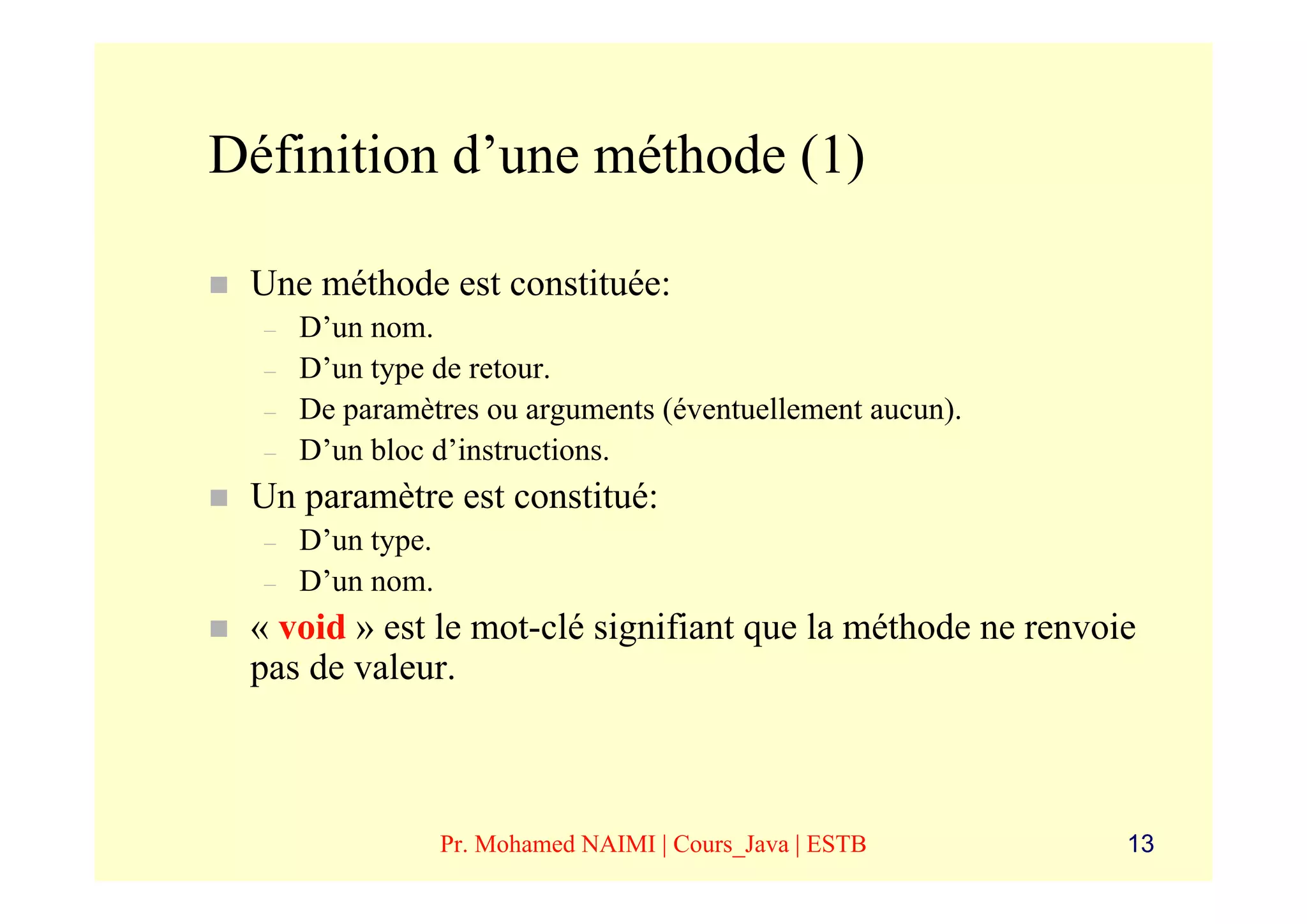 Définition d’une méthode (1)

 Une méthode est constituée:
  –   D’un nom.
  –   D’un type de retour.
  –   De paramètres ou arguments (éventuellement aucun).
  –   D’un bloc d’instructions.
 Un paramètre est constitué:
  –   D’un type.
  –   D’un nom.
 « void » est le mot-clé signifiant que la méthode ne renvoie
 pas de valeur.



                   Pr. Mohamed NAIMI | Cours_Java | ESTB    13
 
