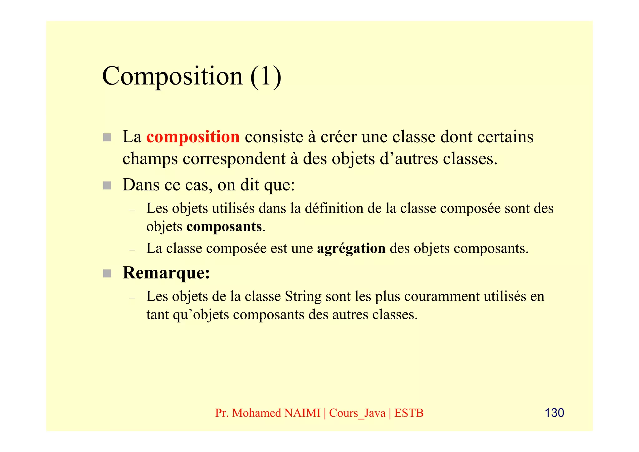 Composition (1)

 La composition consiste à créer une classe dont certains
 champs correspondent à des objets d’autres classes.
 Dans ce cas, on dit que:
  –   Les objets utilisés dans la définition de la classe composée sont des
      objets composants.
  –   La classe composée est une agrégation des objets composants.
 Remarque:
  –   Les objets de la classe String sont les plus couramment utilisés en
      tant qu’objets composants des autres classes.




                 Pr. Mohamed NAIMI | Cours_Java | ESTB                   130
 