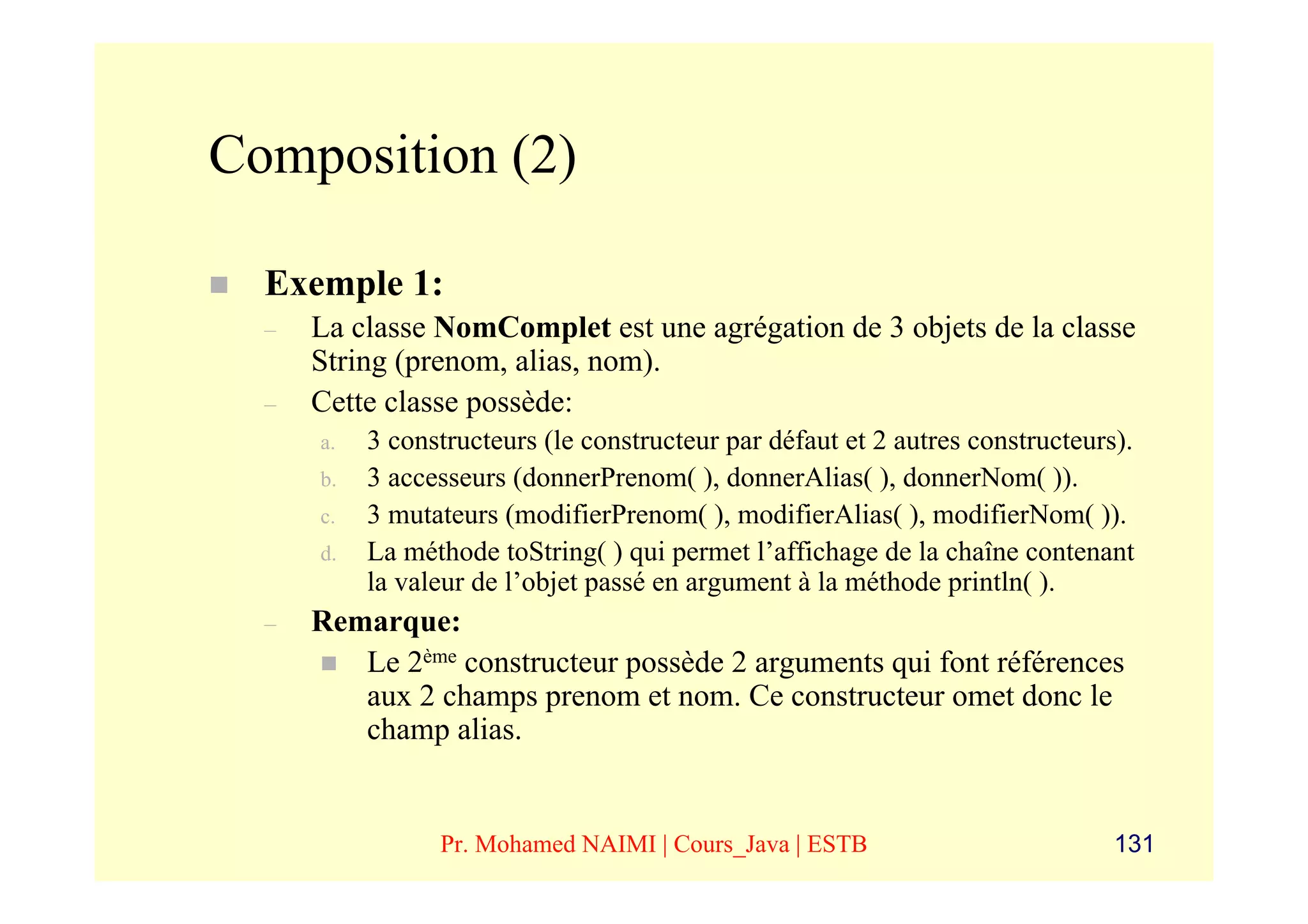 Composition (2)

  Exemple 1:
  –   La classe NomComplet est une agrégation de 3 objets de la classe
      String (prenom, alias, nom).
  –   Cette classe possède:
      a.   3 constructeurs (le constructeur par défaut et 2 autres constructeurs).
      b.   3 accesseurs (donnerPrenom( ), donnerAlias( ), donnerNom( )).
      c.   3 mutateurs (modifierPrenom( ), modifierAlias( ), modifierNom( )).
      d.   La méthode toString( ) qui permet l’affichage de la chaîne contenant
           la valeur de l’objet passé en argument à la méthode println( ).
  –   Remarque:
         Le 2ème constructeur possède 2 arguments qui font références
         aux 2 champs prenom et nom. Ce constructeur omet donc le
         champ alias.


                 Pr. Mohamed NAIMI | Cours_Java | ESTB                          131
 