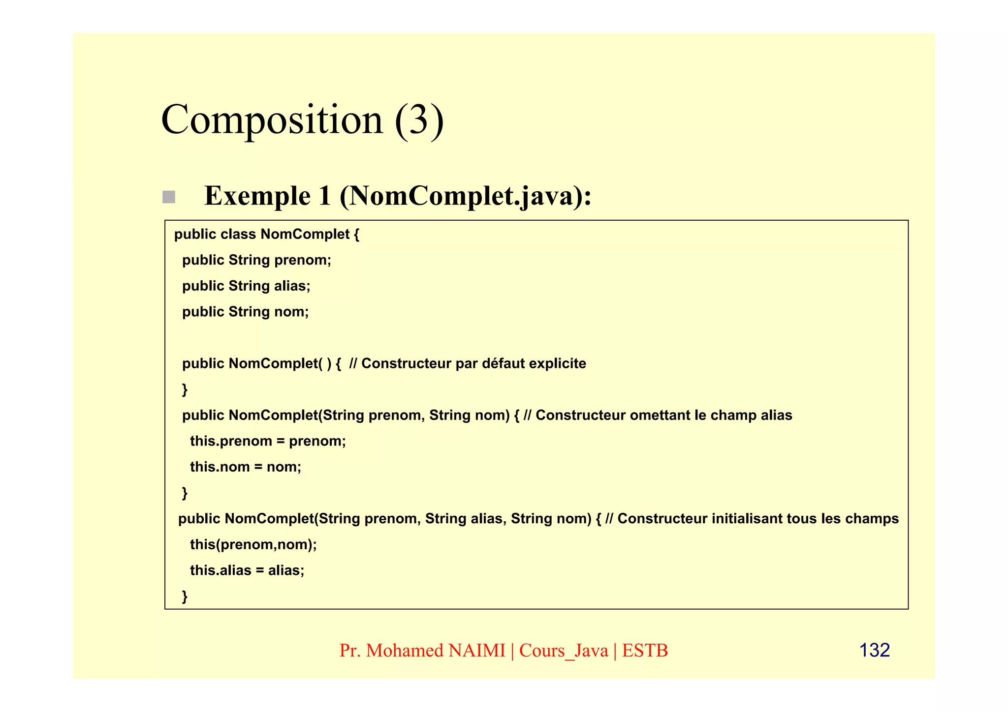 Composition (3)
       Exemple 1 (NomComplet.java):
public class NomComplet {
 public String prenom;
 public String alias;
 public String nom;


 public NomComplet( ) { // Constructeur par défaut explicite
 }
 public NomComplet(String prenom, String nom) { // Constructeur omettant le champ alias
     this.prenom = prenom;
     this.nom = nom;
 }
public NomComplet(String prenom, String alias, String nom) { // Constructeur initialisant tous les champs
     this(prenom,nom);
     this.alias = alias;
 }


                           Pr. Mohamed NAIMI | Cours_Java | ESTB                                   132
 
