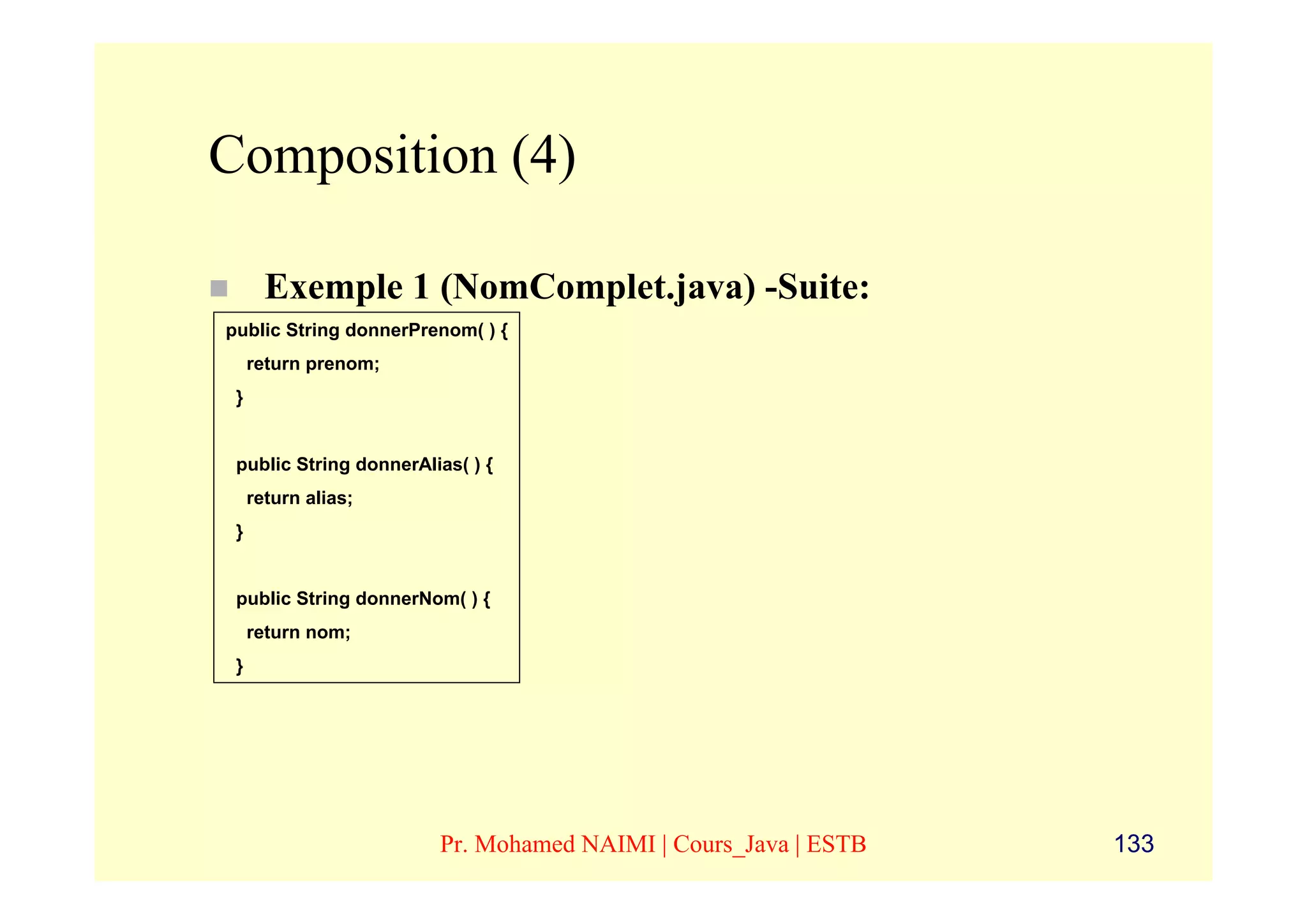 Composition (4)

       Exemple 1 (NomComplet.java) -Suite:
public String donnerPrenom( ) {
     return prenom;
 }


 public String donnerAlias( ) {
     return alias;
 }


 public String donnerNom( ) {
     return nom;
 }




                        Pr. Mohamed NAIMI | Cours_Java | ESTB   133
 