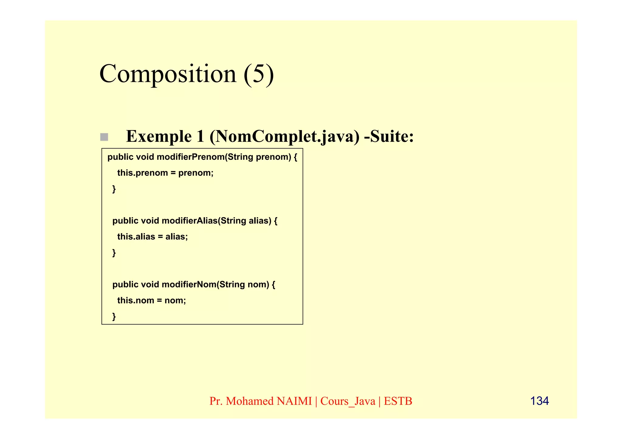 Composition (5)

       Exemple 1 (NomComplet.java) -Suite:
public void modifierPrenom(String prenom) {
     this.prenom = prenom;
 }


 public void modifierAlias(String alias) {
     this.alias = alias;
 }


 public void modifierNom(String nom) {
     this.nom = nom;
 }




                           Pr. Mohamed NAIMI | Cours_Java | ESTB   134
 