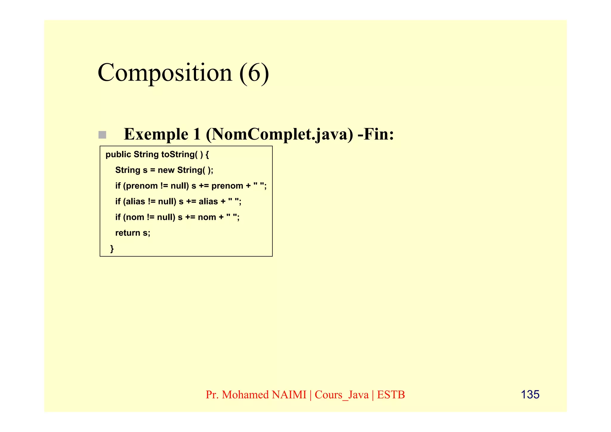Composition (6)

       Exemple 1 (NomComplet.java) -Fin:
public String toString( ) {
     String s = new String( );
     if (prenom != null) s += prenom + " ";
     if (alias != null) s += alias + " ";
     if (nom != null) s += nom + " ";
     return s;
 }




                              Pr. Mohamed NAIMI | Cours_Java | ESTB   135
 