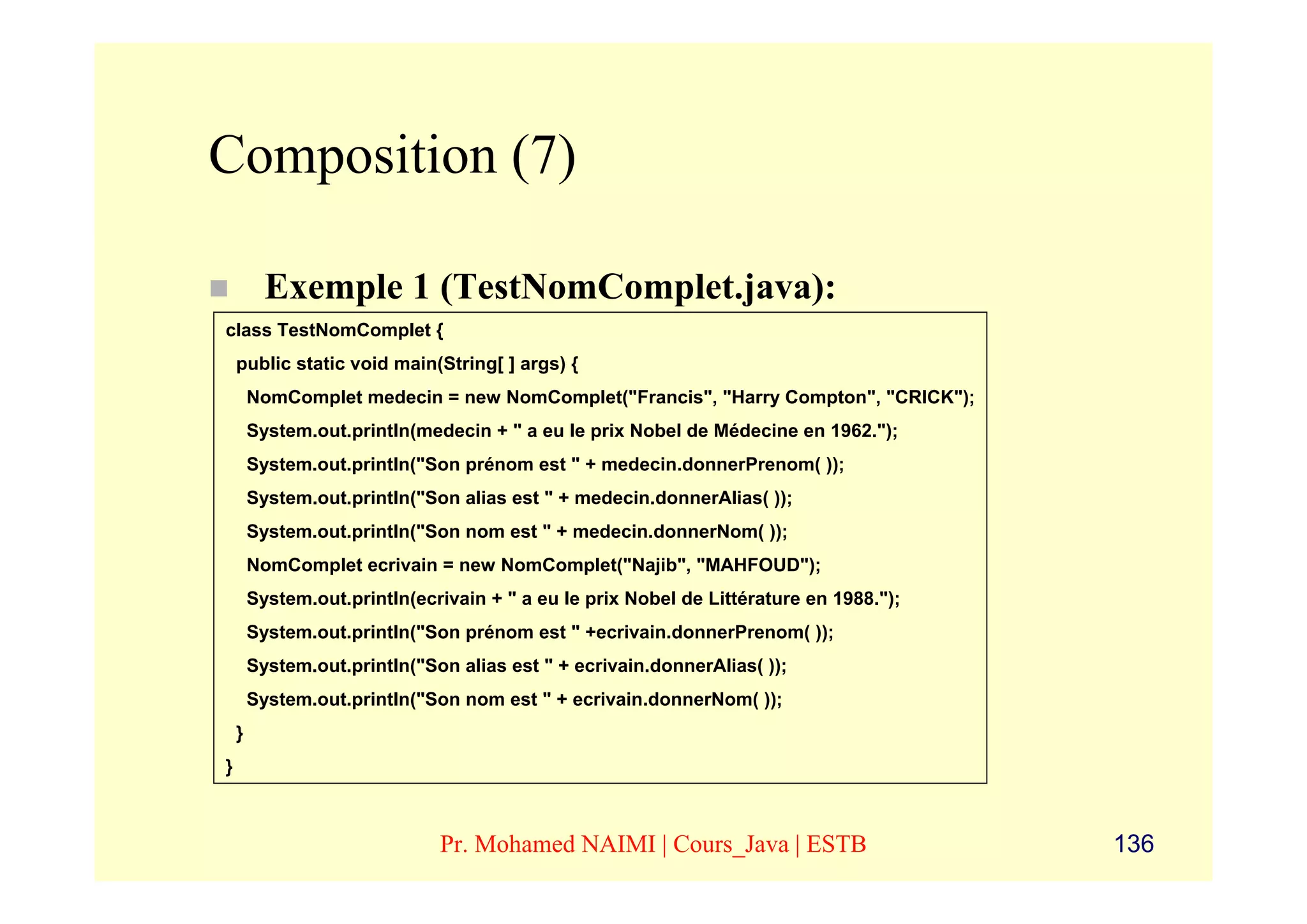 Composition (7)

          Exemple 1 (TestNomComplet.java):
class TestNomComplet {
    public static void main(String[ ] args) {
        NomComplet medecin = new NomComplet("Francis", "Harry Compton", "CRICK");
        System.out.println(medecin + " a eu le prix Nobel de Médecine en 1962.");
        System.out.println("Son prénom est " + medecin.donnerPrenom( ));
        System.out.println("Son alias est " + medecin.donnerAlias( ));
        System.out.println("Son nom est " + medecin.donnerNom( ));
        NomComplet ecrivain = new NomComplet("Najib", "MAHFOUD");
        System.out.println(ecrivain + " a eu le prix Nobel de Littérature en 1988.");
        System.out.println("Son prénom est " +ecrivain.donnerPrenom( ));
        System.out.println("Son alias est " + ecrivain.donnerAlias( ));
        System.out.println("Son nom est " + ecrivain.donnerNom( ));
    }
}



                              Pr. Mohamed NAIMI | Cours_Java | ESTB                     136
 