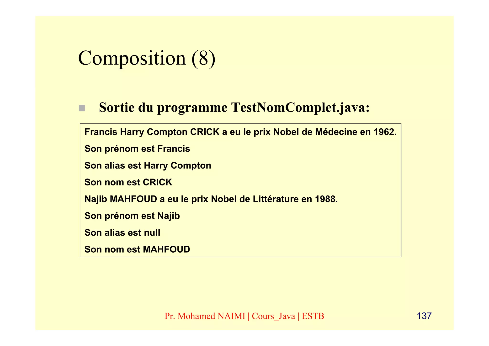 Composition (8)

   Sortie du programme TestNomComplet.java:
Francis Harry Compton CRICK a eu le prix Nobel de Médecine en 1962.
Son prénom est Francis
Son alias est Harry Compton
Son nom est CRICK
Najib MAHFOUD a eu le prix Nobel de Littérature en 1988.
Son prénom est Najib
Son alias est null
Son nom est MAHFOUD




                     Pr. Mohamed NAIMI | Cours_Java | ESTB            137
 