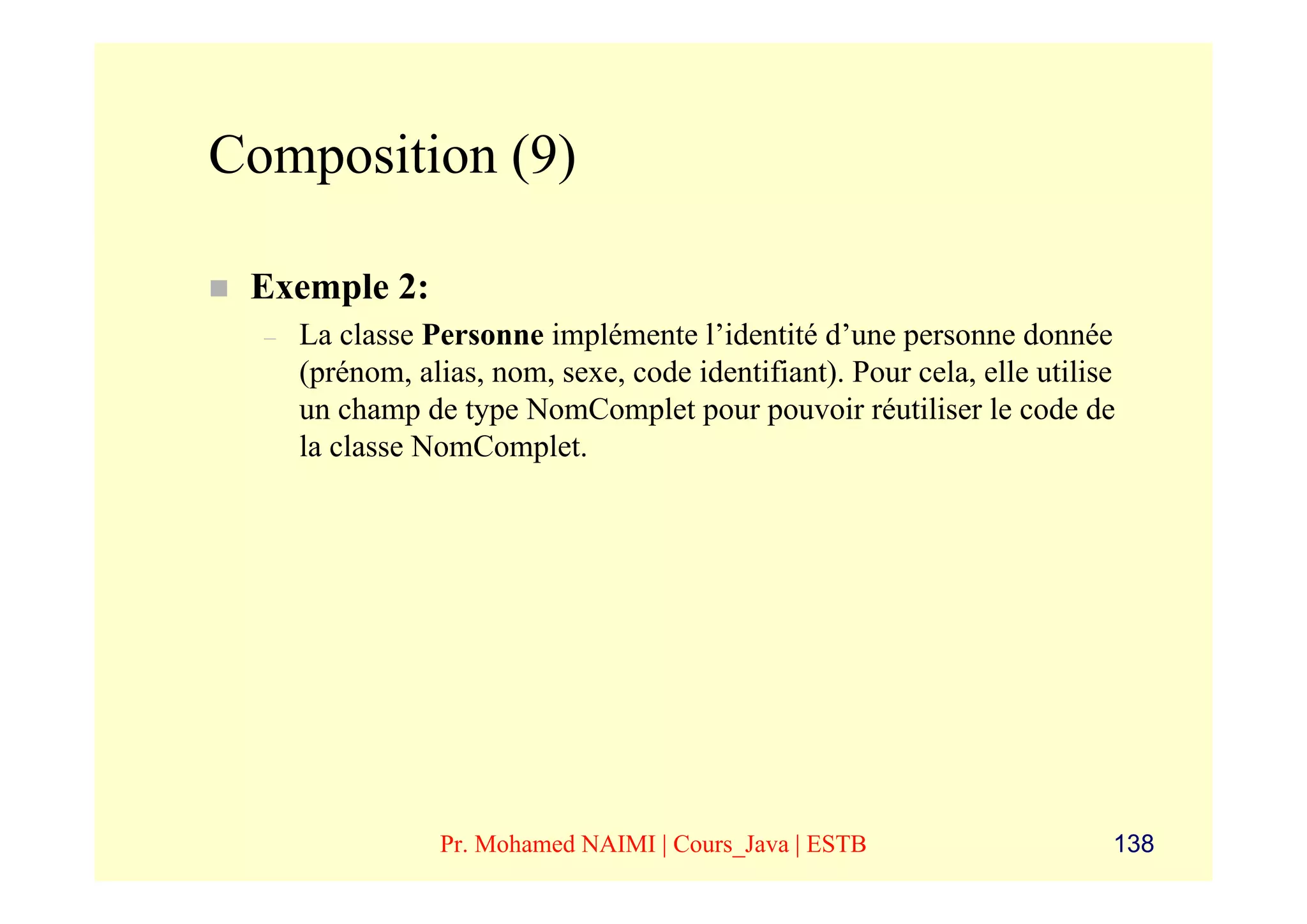 Composition (9)

 Exemple 2:
  –   La classe Personne implémente l’identité d’une personne donnée
      (prénom, alias, nom, sexe, code identifiant). Pour cela, elle utilise
      un champ de type NomComplet pour pouvoir réutiliser le code de
      la classe NomComplet.




                 Pr. Mohamed NAIMI | Cours_Java | ESTB                    138
 