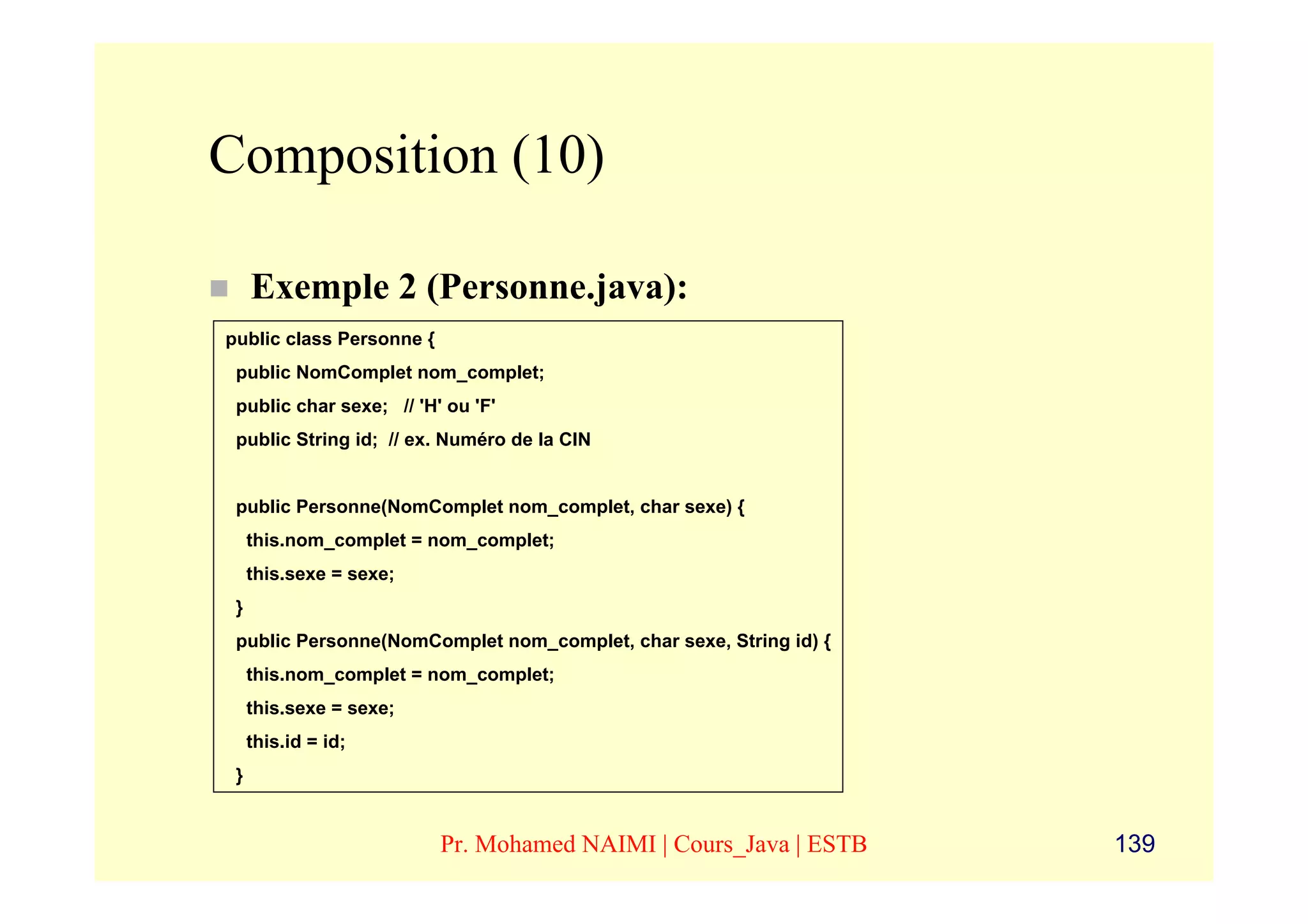 Composition (10)

     Exemple 2 (Personne.java):
public class Personne {
 public NomComplet nom_complet;
 public char sexe; // 'H' ou 'F'
 public String id; // ex. Numéro de la CIN


 public Personne(NomComplet nom_complet, char sexe) {
     this.nom_complet = nom_complet;
     this.sexe = sexe;
 }
 public Personne(NomComplet nom_complet, char sexe, String id) {
     this.nom_complet = nom_complet;
     this.sexe = sexe;
     this.id = id;
 }


                          Pr. Mohamed NAIMI | Cours_Java | ESTB    139
 
