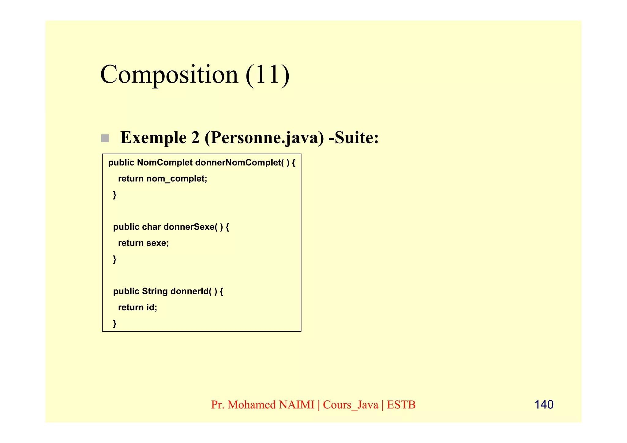 Composition (11)

     Exemple 2 (Personne.java) -Suite:
public NomComplet donnerNomComplet( ) {
     return nom_complet;
 }


 public char donnerSexe( ) {
     return sexe;
 }


 public String donnerId( ) {
     return id;
 }




                           Pr. Mohamed NAIMI | Cours_Java | ESTB   140
 
