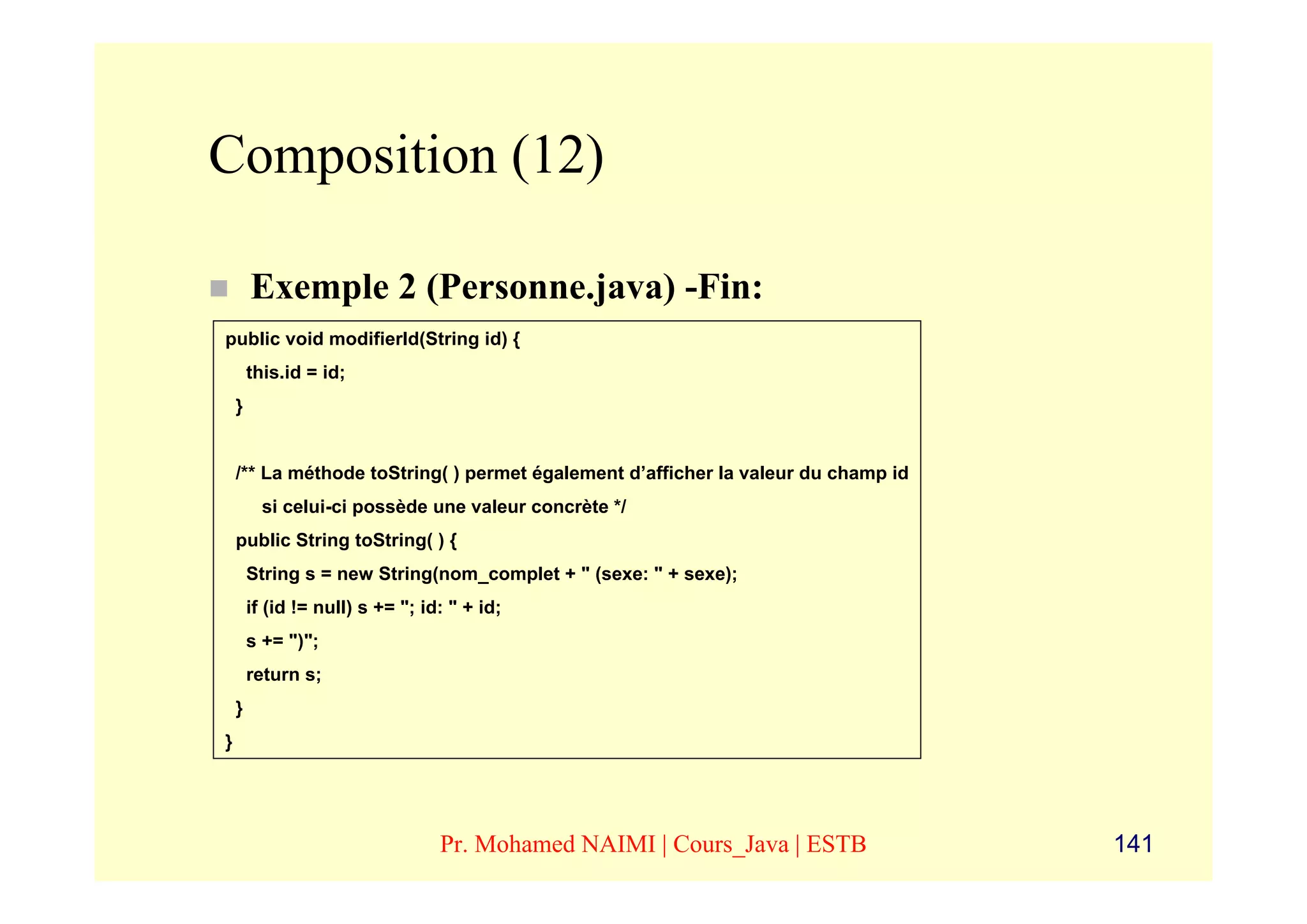 Composition (12)

        Exemple 2 (Personne.java) -Fin:
public void modifierId(String id) {
        this.id = id;
    }


    /** La méthode toString( ) permet également d’afficher la valeur du champ id
          si celui-ci possède une valeur concrète */
    public String toString( ) {
        String s = new String(nom_complet + " (sexe: " + sexe);
        if (id != null) s += "; id: " + id;
        s += ")";
        return s;
    }
}




                                  Pr. Mohamed NAIMI | Cours_Java | ESTB            141
 