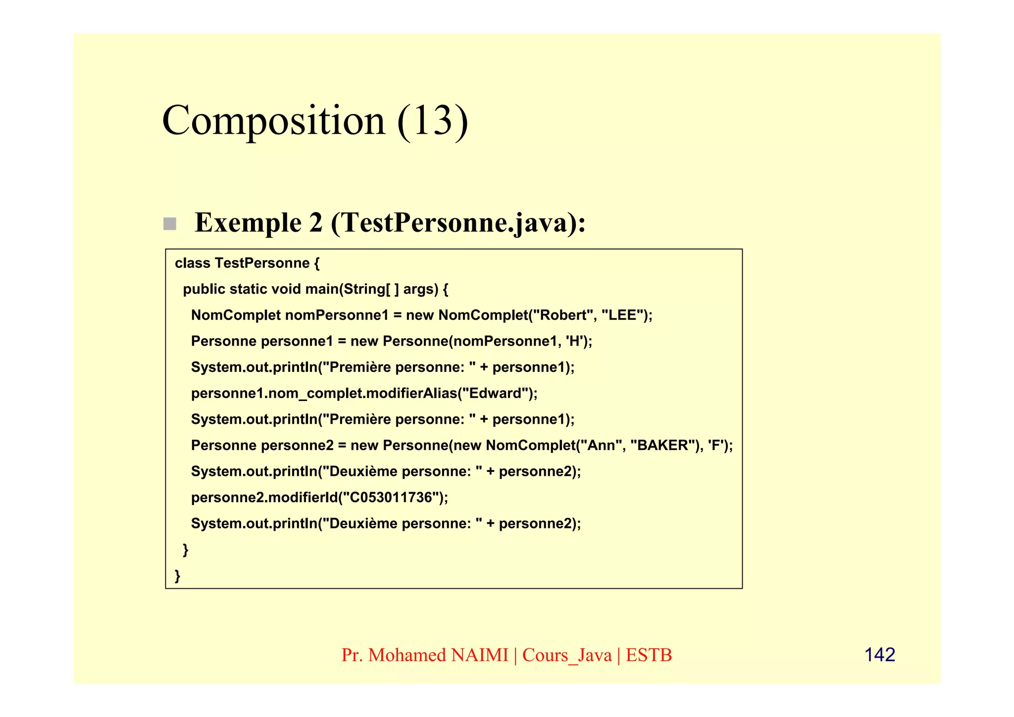 Composition (13)

        Exemple 2 (TestPersonne.java):
class TestPersonne {
    public static void main(String[ ] args) {
        NomComplet nomPersonne1 = new NomComplet("Robert", "LEE");
        Personne personne1 = new Personne(nomPersonne1, 'H');
        System.out.println("Première personne: " + personne1);
        personne1.nom_complet.modifierAlias("Edward");
        System.out.println("Première personne: " + personne1);
        Personne personne2 = new Personne(new NomComplet("Ann", "BAKER"), 'F');
        System.out.println("Deuxième personne: " + personne2);
        personne2.modifierId("C053011736");
        System.out.println("Deuxième personne: " + personne2);
    }
}




                             Pr. Mohamed NAIMI | Cours_Java | ESTB                142
 