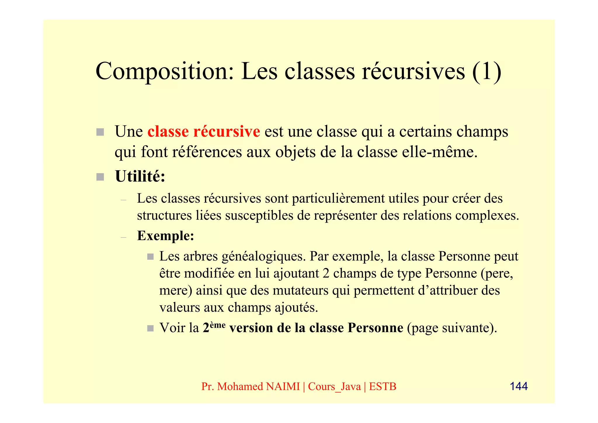 Composition: Les classes récursives (1)

 Une classe récursive est une classe qui a certains champs
 qui font références aux objets de la classe elle-même.
 Utilité:
  –   Les classes récursives sont particulièrement utiles pour créer des
      structures liées susceptibles de représenter des relations complexes.
  –   Exemple:
          Les arbres généalogiques. Par exemple, la classe Personne peut
          être modifiée en lui ajoutant 2 champs de type Personne (pere,
          mere) ainsi que des mutateurs qui permettent d’attribuer des
          valeurs aux champs ajoutés.
          Voir la 2ème version de la classe Personne (page suivante).



                 Pr. Mohamed NAIMI | Cours_Java | ESTB                   144
 