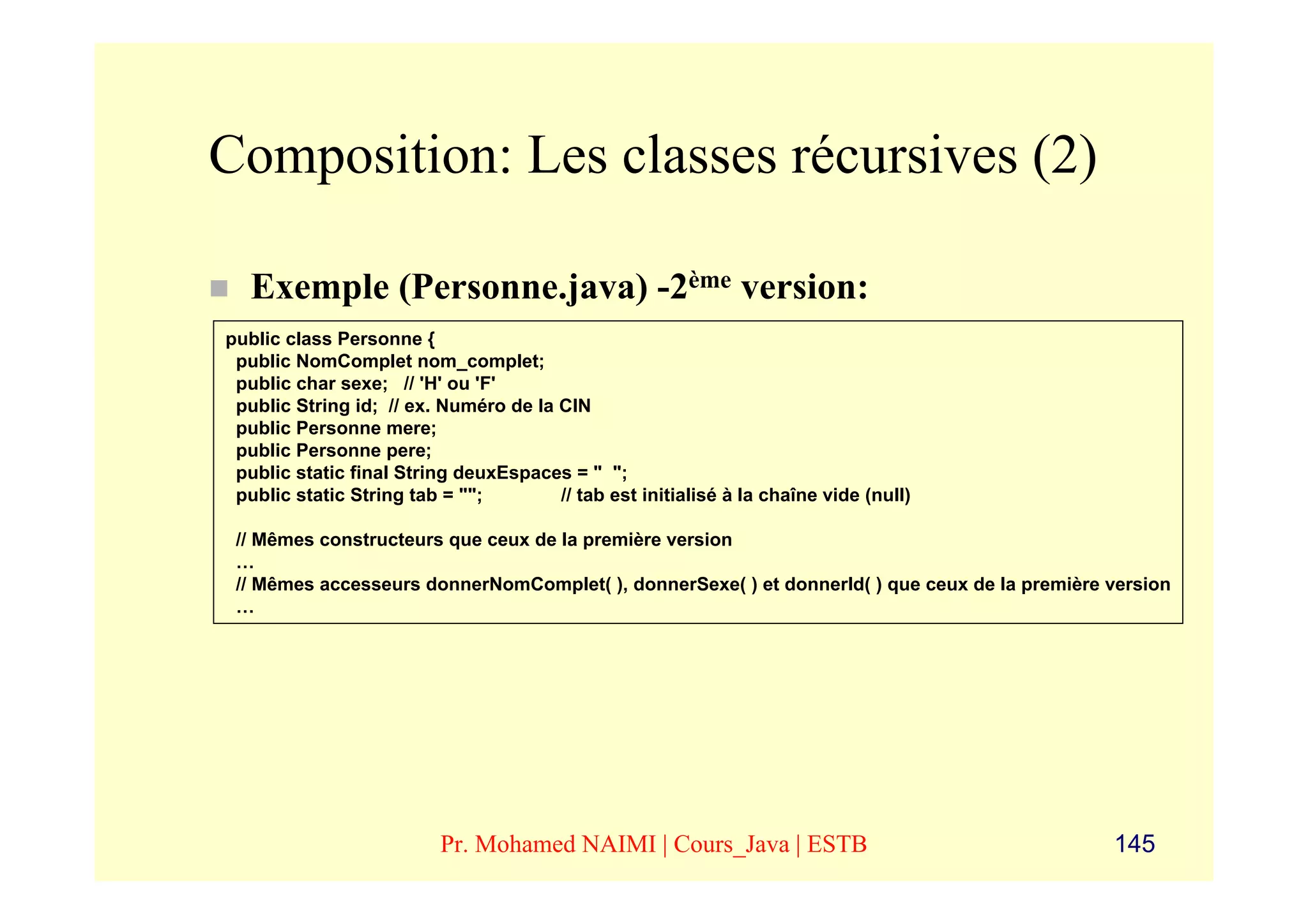 Composition: Les classes récursives (2)

   Exemple (Personne.java) -2ème version:
public class Personne {
 public NomComplet nom_complet;
 public char sexe; // 'H' ou 'F'
 public String id; // ex. Numéro de la CIN
 public Personne mere;
 public Personne pere;
 public static final String deuxEspaces = " ";
 public static String tab = "";        // tab est initialisé à la chaîne vide (null)

 // Mêmes constructeurs que ceux de la première version
 …
 // Mêmes accesseurs donnerNomComplet( ), donnerSexe( ) et donnerId( ) que ceux de la première version
 …




                          Pr. Mohamed NAIMI | Cours_Java | ESTB                                145
 
