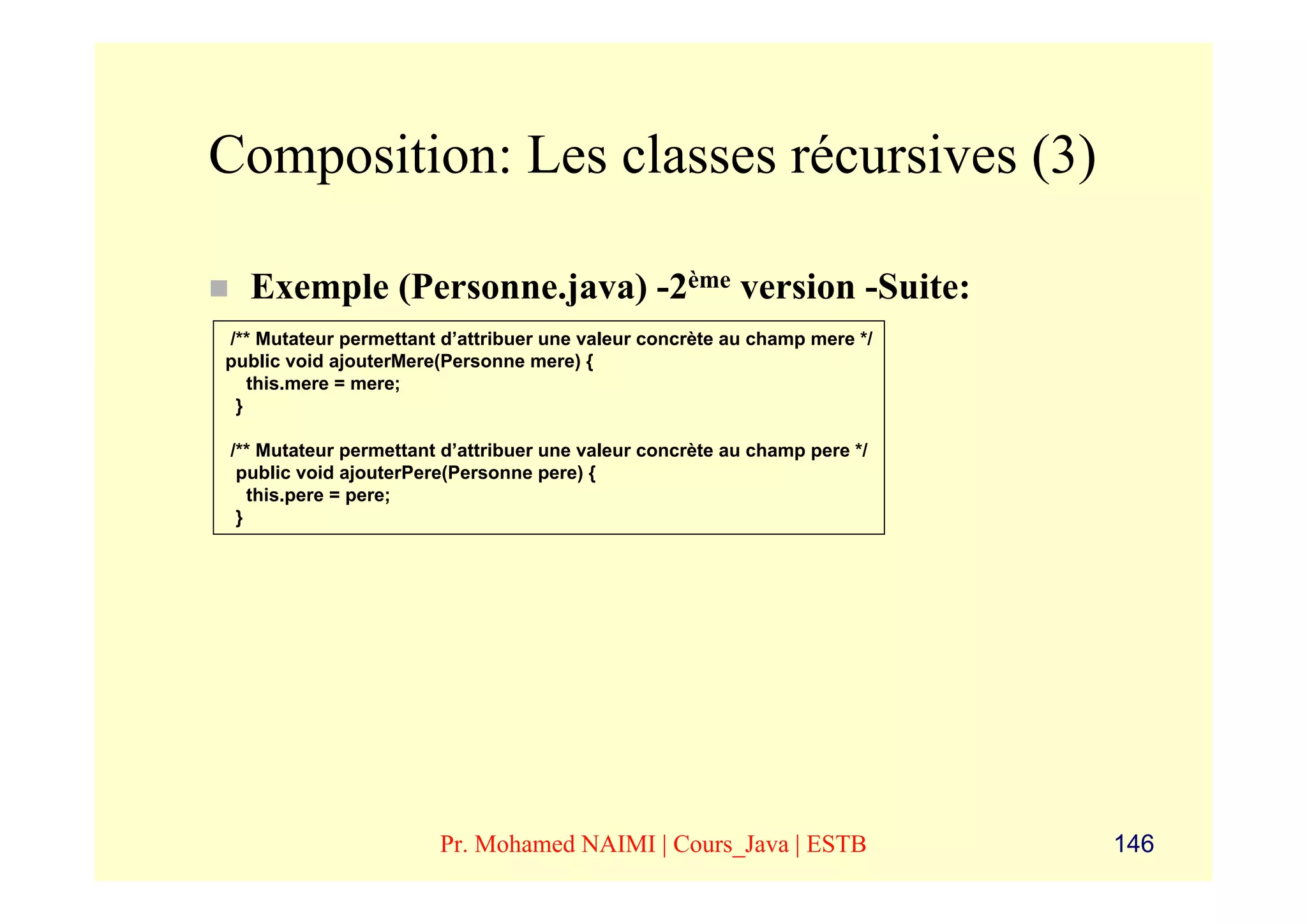 Composition: Les classes récursives (3)

  Exemple (Personne.java) -2ème version -Suite:
/** Mutateur permettant d’attribuer une valeur concrète au champ mere */
public void ajouterMere(Personne mere) {
   this.mere = mere;
 }

/** Mutateur permettant d’attribuer une valeur concrète au champ pere */
 public void ajouterPere(Personne pere) {
   this.pere = pere;
 }




                       Pr. Mohamed NAIMI | Cours_Java | ESTB               146
 