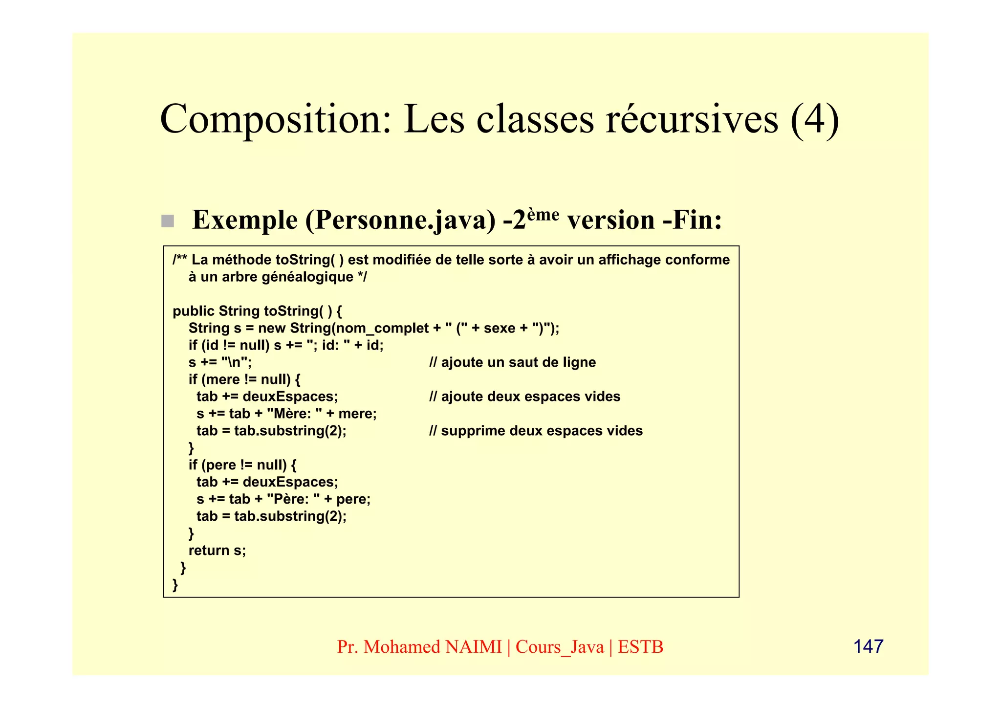 Composition: Les classes récursives (4)

  Exemple (Personne.java) -2ème version -Fin:
/** La méthode toString( ) est modifiée de telle sorte à avoir un affichage conforme
   à un arbre généalogique */

public String toString( ) {
    String s = new String(nom_complet + " (" + sexe + ")");
    if (id != null) s += "; id: " + id;
    s += "n";                          // ajoute un saut de ligne
    if (mere != null) {
      tab += deuxEspaces;               // ajoute deux espaces vides
      s += tab + "Mère: " + mere;
      tab = tab.substring(2);           // supprime deux espaces vides
    }
    if (pere != null) {
      tab += deuxEspaces;
      s += tab + "Père: " + pere;
      tab = tab.substring(2);
    }
    return s;
  }
}



                        Pr. Mohamed NAIMI | Cours_Java | ESTB                          147
 