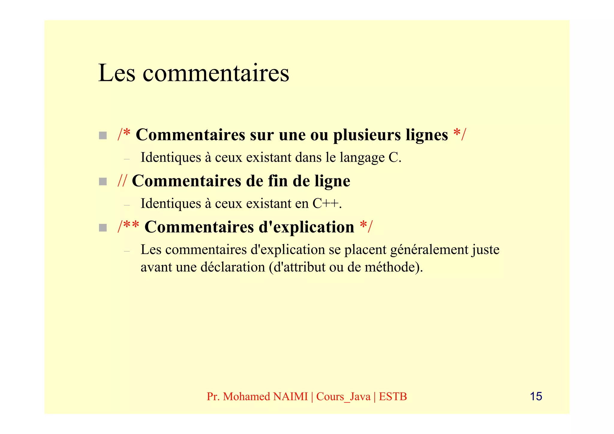 Les commentaires

 /* Commentaires sur une ou plusieurs lignes */
  –   Identiques à ceux existant dans le langage C.
 // Commentaires de fin de ligne
  –   Identiques à ceux existant en C++.
 /** Commentaires d'explication */
  –   Les commentaires d'explication se placent généralement juste
      avant une déclaration (d'attribut ou de méthode).




                 Pr. Mohamed NAIMI | Cours_Java | ESTB               15
 
