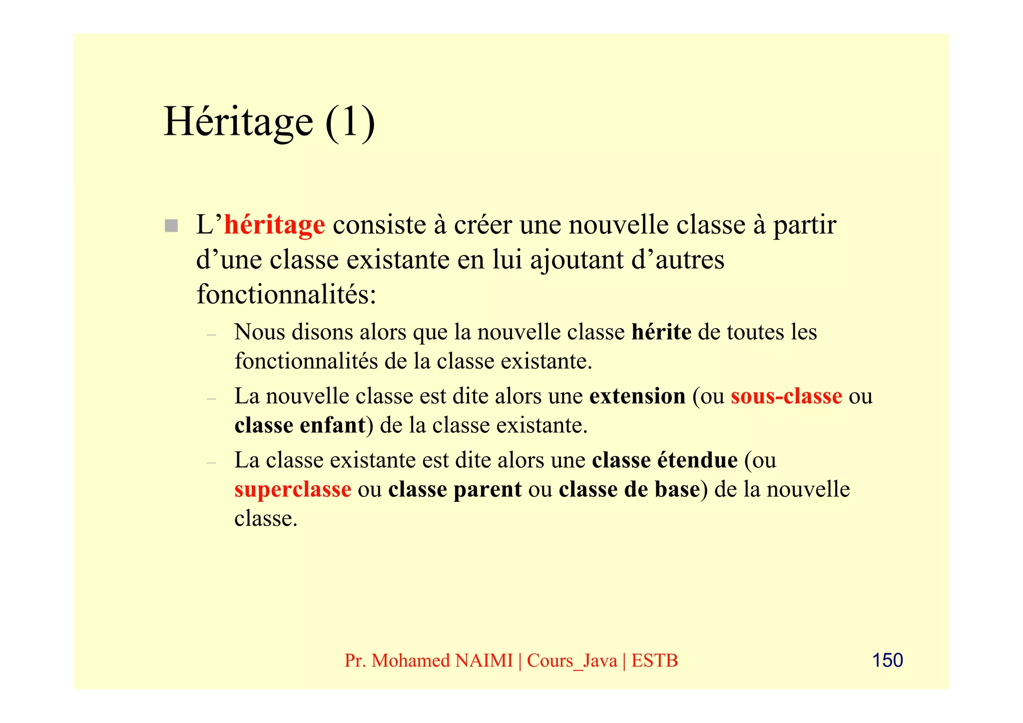 Héritage (1)

 L’héritage consiste à créer une nouvelle classe à partir
 d’une classe existante en lui ajoutant d’autres
 fonctionnalités:
  –   Nous disons alors que la nouvelle classe hérite de toutes les
      fonctionnalités de la classe existante.
  –   La nouvelle classe est dite alors une extension (ou sous-classe ou
      classe enfant) de la classe existante.
  –   La classe existante est dite alors une classe étendue (ou
      superclasse ou classe parent ou classe de base) de la nouvelle
      classe.




                 Pr. Mohamed NAIMI | Cours_Java | ESTB                 150
 