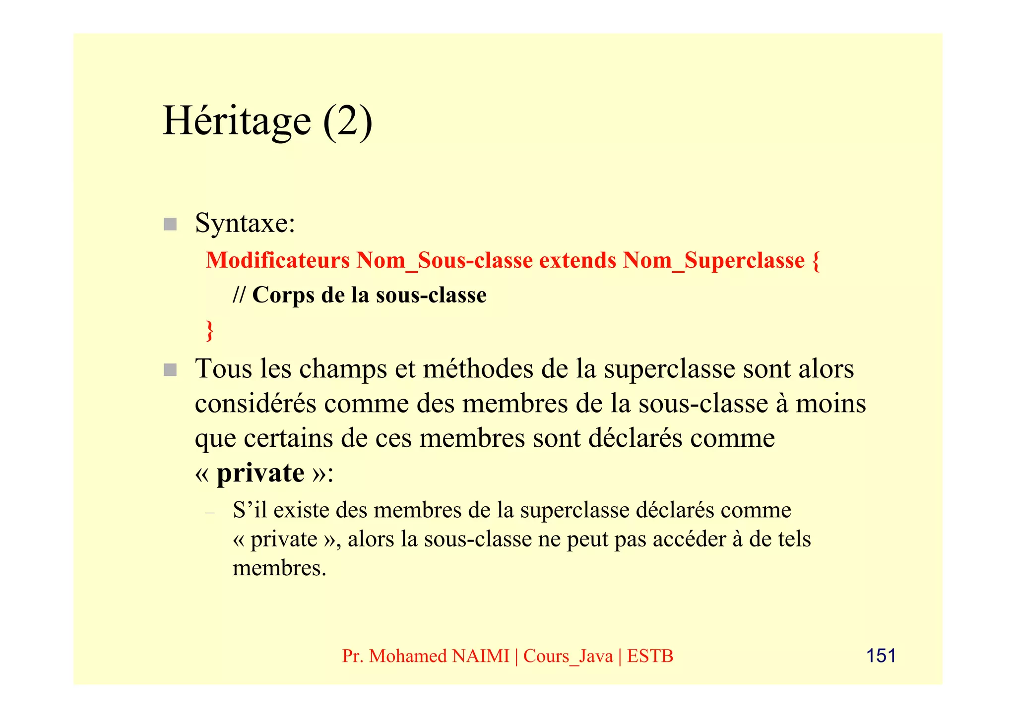 Héritage (2)

 Syntaxe:
  Modificateurs Nom_Sous-classe extends Nom_Superclasse {
    // Corps de la sous-classe
  }
 Tous les champs et méthodes de la superclasse sont alors
 considérés comme des membres de la sous-classe à moins
 que certains de ces membres sont déclarés comme
 « private »:
  –   S’il existe des membres de la superclasse déclarés comme
      « private », alors la sous-classe ne peut pas accéder à de tels
      membres.


                 Pr. Mohamed NAIMI | Cours_Java | ESTB                  151
 