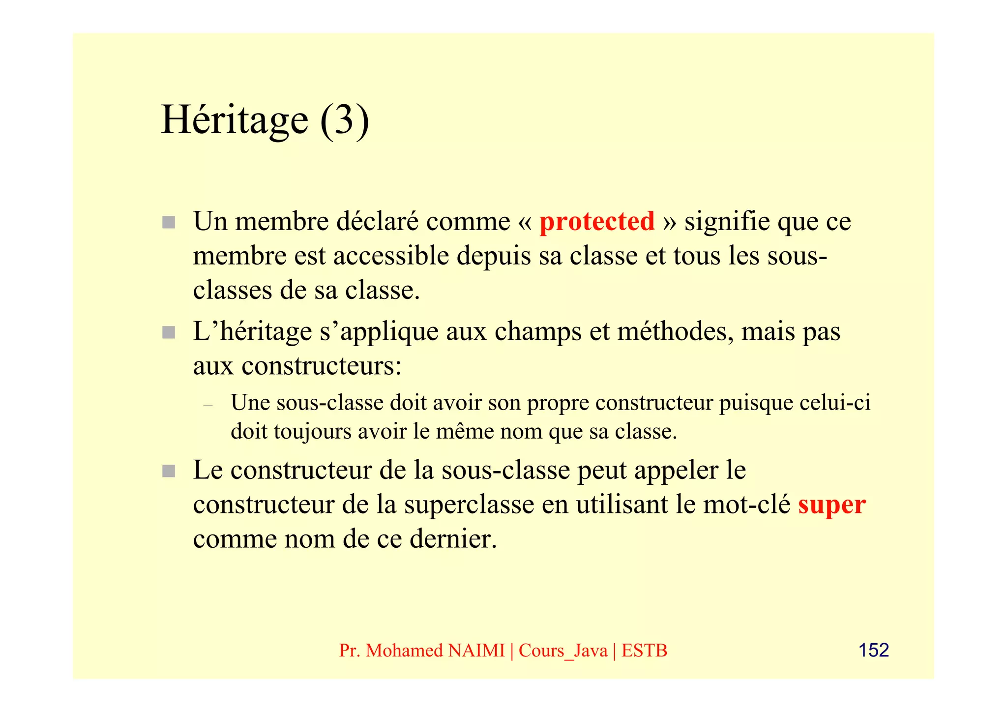 Héritage (3)

 Un membre déclaré comme « protected » signifie que ce
 membre est accessible depuis sa classe et tous les sous-
 classes de sa classe.
 L’héritage s’applique aux champs et méthodes, mais pas
 aux constructeurs:
  –   Une sous-classe doit avoir son propre constructeur puisque celui-ci
      doit toujours avoir le même nom que sa classe.
 Le constructeur de la sous-classe peut appeler le
 constructeur de la superclasse en utilisant le mot-clé super
 comme nom de ce dernier.


                 Pr. Mohamed NAIMI | Cours_Java | ESTB                 152
 