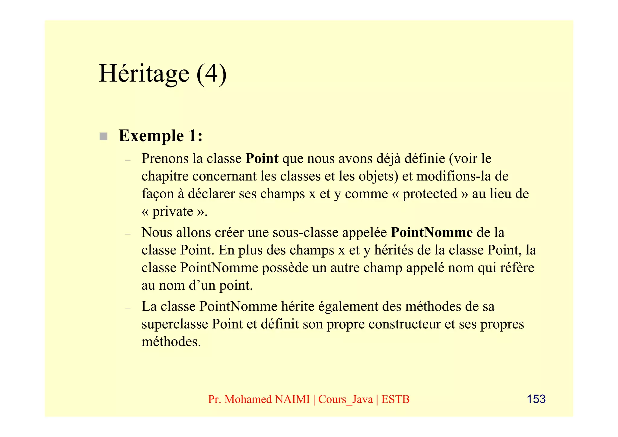Héritage (4)

 Exemple 1:
  –   Prenons la classe Point que nous avons déjà définie (voir le
      chapitre concernant les classes et les objets) et modifions-la de
      façon à déclarer ses champs x et y comme « protected » au lieu de
      « private ».
  –   Nous allons créer une sous-classe appelée PointNomme de la
      classe Point. En plus des champs x et y hérités de la classe Point, la
      classe PointNomme possède un autre champ appelé nom qui réfère
      au nom d’un point.
  –   La classe PointNomme hérite également des méthodes de sa
      superclasse Point et définit son propre constructeur et ses propres
      méthodes.


                 Pr. Mohamed NAIMI | Cours_Java | ESTB                    153
 
