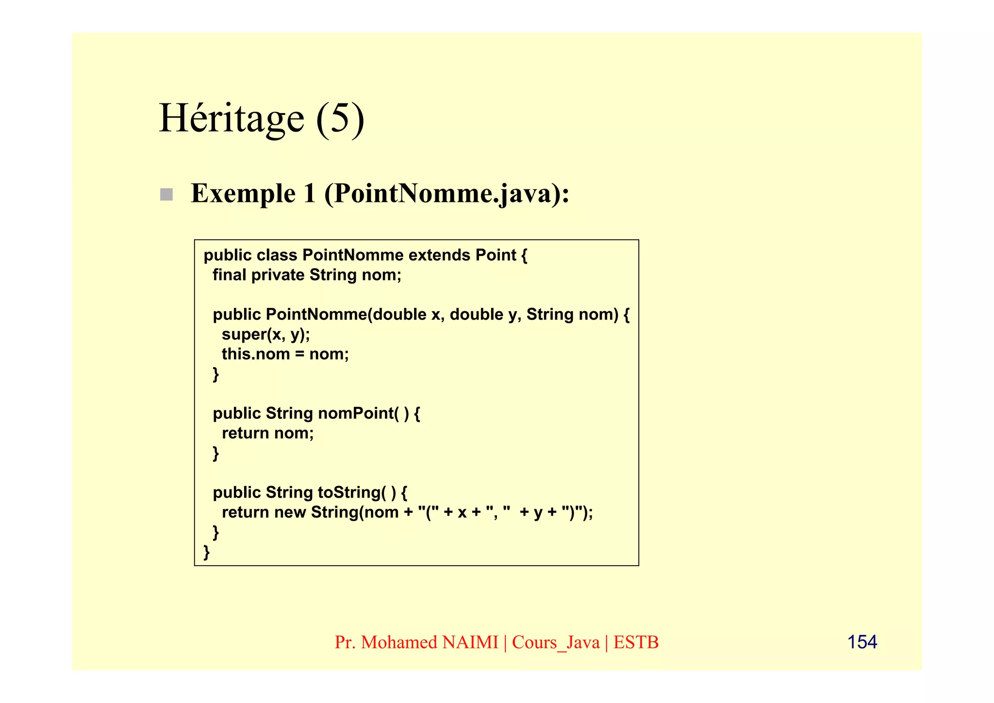 Héritage (5)
 Exemple 1 (PointNomme.java):

  public class PointNomme extends Point {
   final private String nom;

      public PointNomme(double x, double y, String nom) {
        super(x, y);
        this.nom = nom;
      }

      public String nomPoint( ) {
        return nom;
      }

      public String toString( ) {
        return new String(nom + "(" + x + ", " + y + ")");
      }
  }




                      Pr. Mohamed NAIMI | Cours_Java | ESTB   154
 