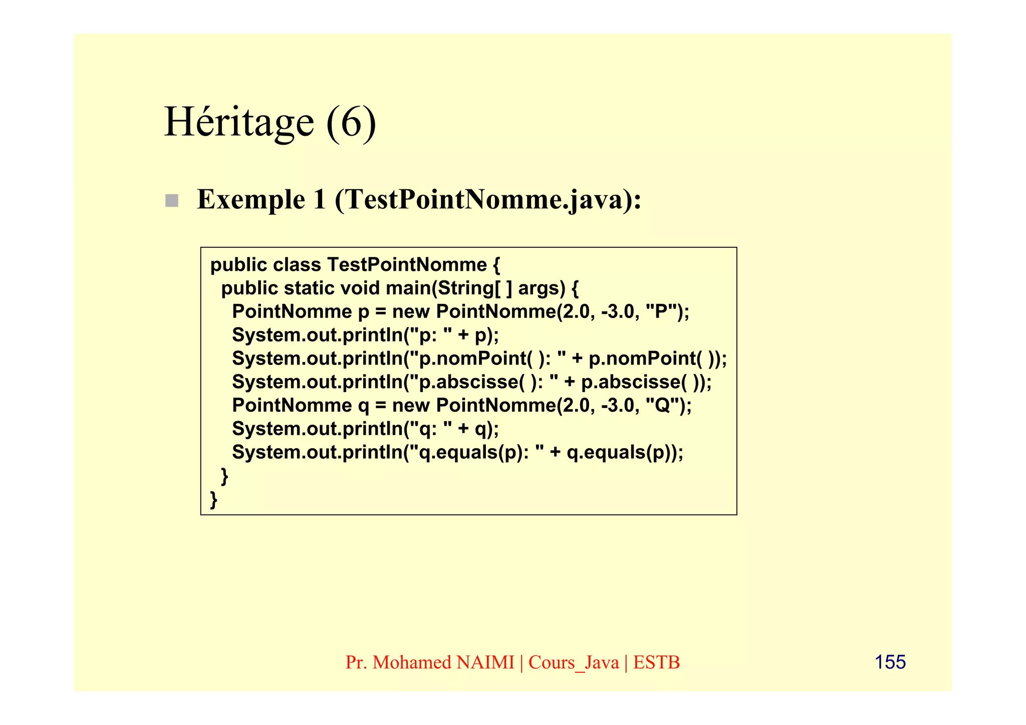 Héritage (6)
 Exemple 1 (TestPointNomme.java):

  public class TestPointNomme {
    public static void main(String[ ] args) {
      PointNomme p = new PointNomme(2.0, -3.0, "P");
      System.out.println("p: " + p);
      System.out.println("p.nomPoint( ): " + p.nomPoint( ));
      System.out.println("p.abscisse( ): " + p.abscisse( ));
      PointNomme q = new PointNomme(2.0, -3.0, "Q");
      System.out.println("q: " + q);
      System.out.println("q.equals(p): " + q.equals(p));
    }
  }




                 Pr. Mohamed NAIMI | Cours_Java | ESTB         155
 