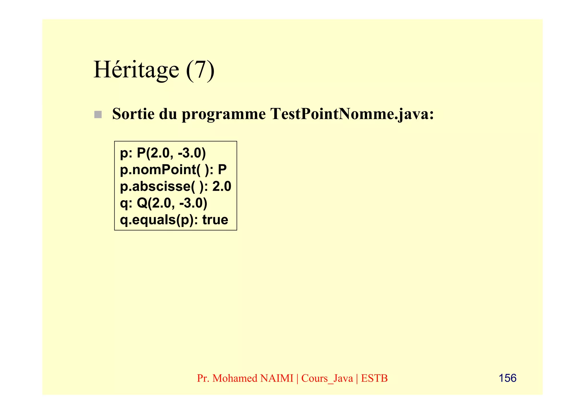 Héritage (7)
 Sortie du programme TestPointNomme.java:

  p: P(2.0, -3.0)
  p.nomPoint( ): P
  p.abscisse( ): 2.0
  q: Q(2.0, -3.0)
  q.equals(p): true




              Pr. Mohamed NAIMI | Cours_Java | ESTB   156
 