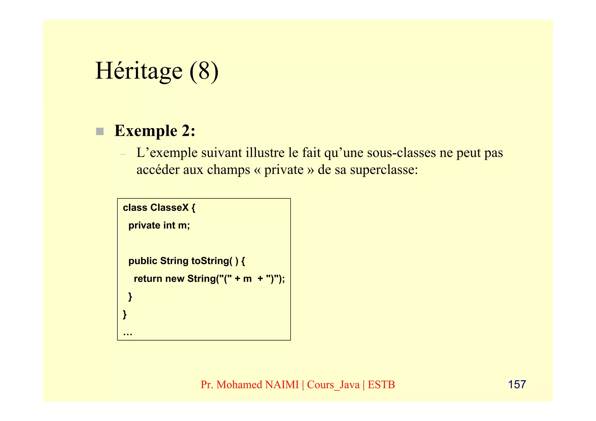 Héritage (8)

 Exemple 2:
  –       L’exemple suivant illustre le fait qu’une sous-classes ne peut pas
          accéder aux champs « private » de sa superclasse:

  class ClasseX {
      private int m;


      public String toString( ) {
          return new String("(" + m + ")");
      }
  }
  …




                        Pr. Mohamed NAIMI | Cours_Java | ESTB                  157
 