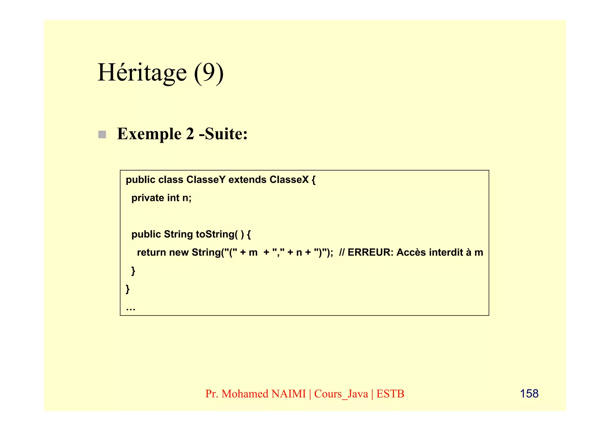 Héritage (9)

 Exemple 2 -Suite:

  public class ClasseY extends ClasseX {
      private int n;


      public String toString( ) {
          return new String("(" + m + "," + n + ")"); // ERREUR: Accès interdit à m
      }
  }
  …




                        Pr. Mohamed NAIMI | Cours_Java | ESTB                         158
 