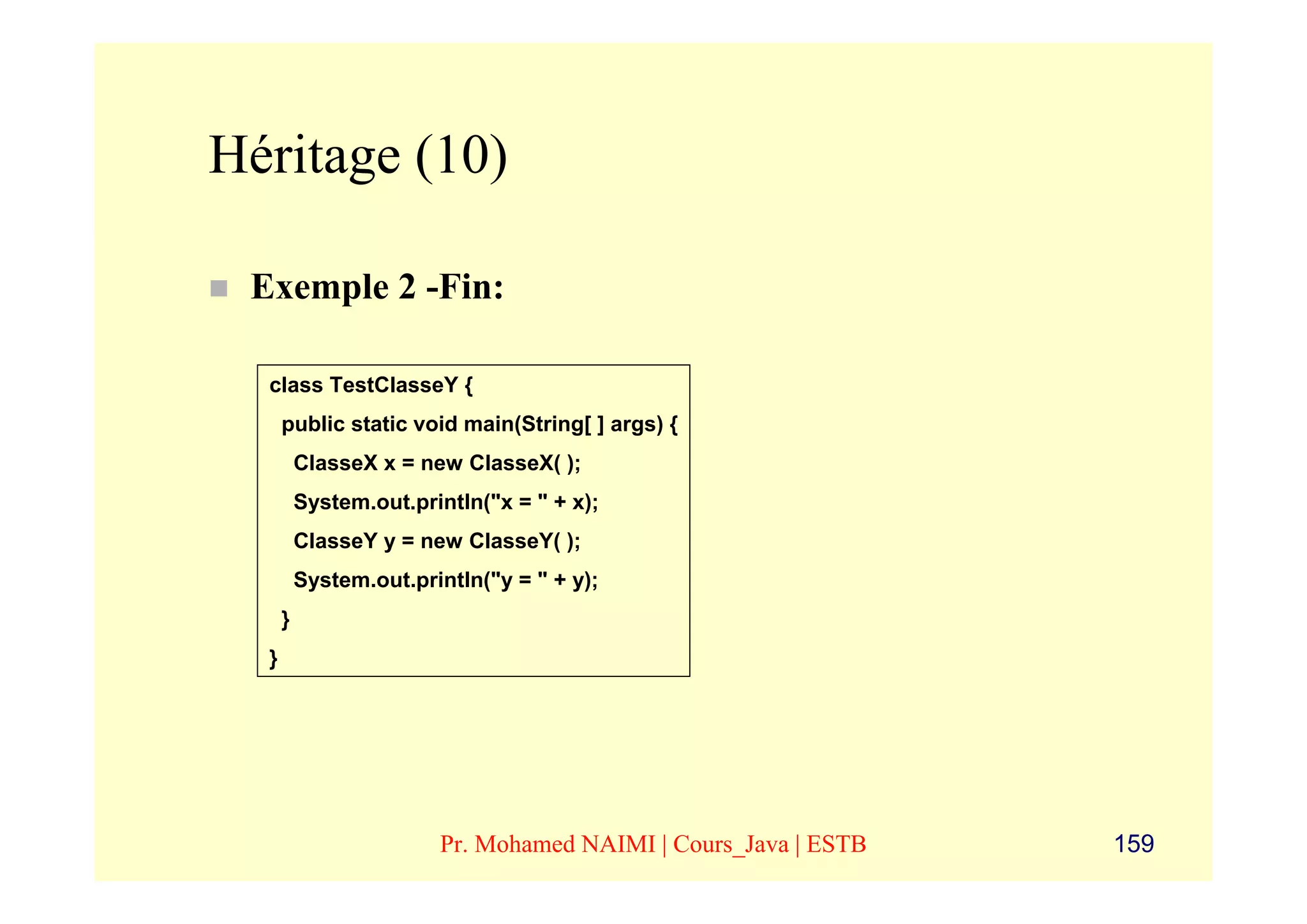 Héritage (10)

 Exemple 2 -Fin:

  class TestClasseY {
      public static void main(String[ ] args) {
          ClasseX x = new ClasseX( );
          System.out.println("x = " + x);
          ClasseY y = new ClasseY( );
          System.out.println("y = " + y);
      }
  }




                        Pr. Mohamed NAIMI | Cours_Java | ESTB   159
 