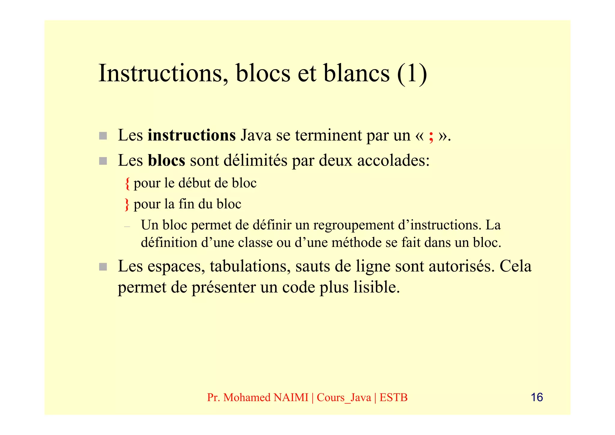 Instructions, blocs et blancs (1)

 Les instructions Java se terminent par un « ; ».
 Les blocs sont délimités par deux accolades:
  { pour le début de bloc
  } pour la fin du bloc
  – Un bloc permet de définir un regroupement d’instructions. La
     définition d’une classe ou d’une méthode se fait dans un bloc.
 Les espaces, tabulations, sauts de ligne sont autorisés. Cela
 permet de présenter un code plus lisible.




                Pr. Mohamed NAIMI | Cours_Java | ESTB                 16
 