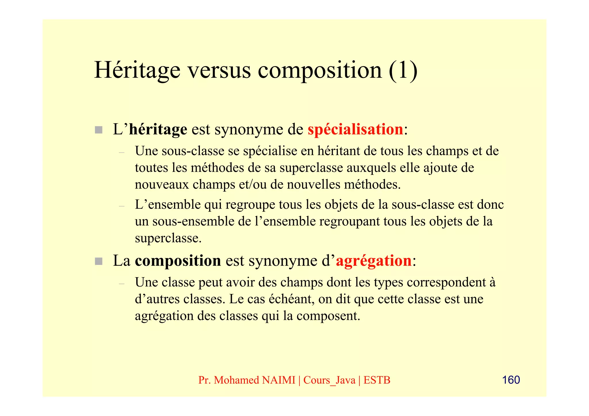 Héritage versus composition (1)

 L’héritage est synonyme de spécialisation:
  –   Une sous-classe se spécialise en héritant de tous les champs et de
      toutes les méthodes de sa superclasse auxquels elle ajoute de
      nouveaux champs et/ou de nouvelles méthodes.
  –   L’ensemble qui regroupe tous les objets de la sous-classe est donc
      un sous-ensemble de l’ensemble regroupant tous les objets de la
      superclasse.
 La composition est synonyme d’agrégation:
  –   Une classe peut avoir des champs dont les types correspondent à
      d’autres classes. Le cas échéant, on dit que cette classe est une
      agrégation des classes qui la composent.



                 Pr. Mohamed NAIMI | Cours_Java | ESTB                    160
 