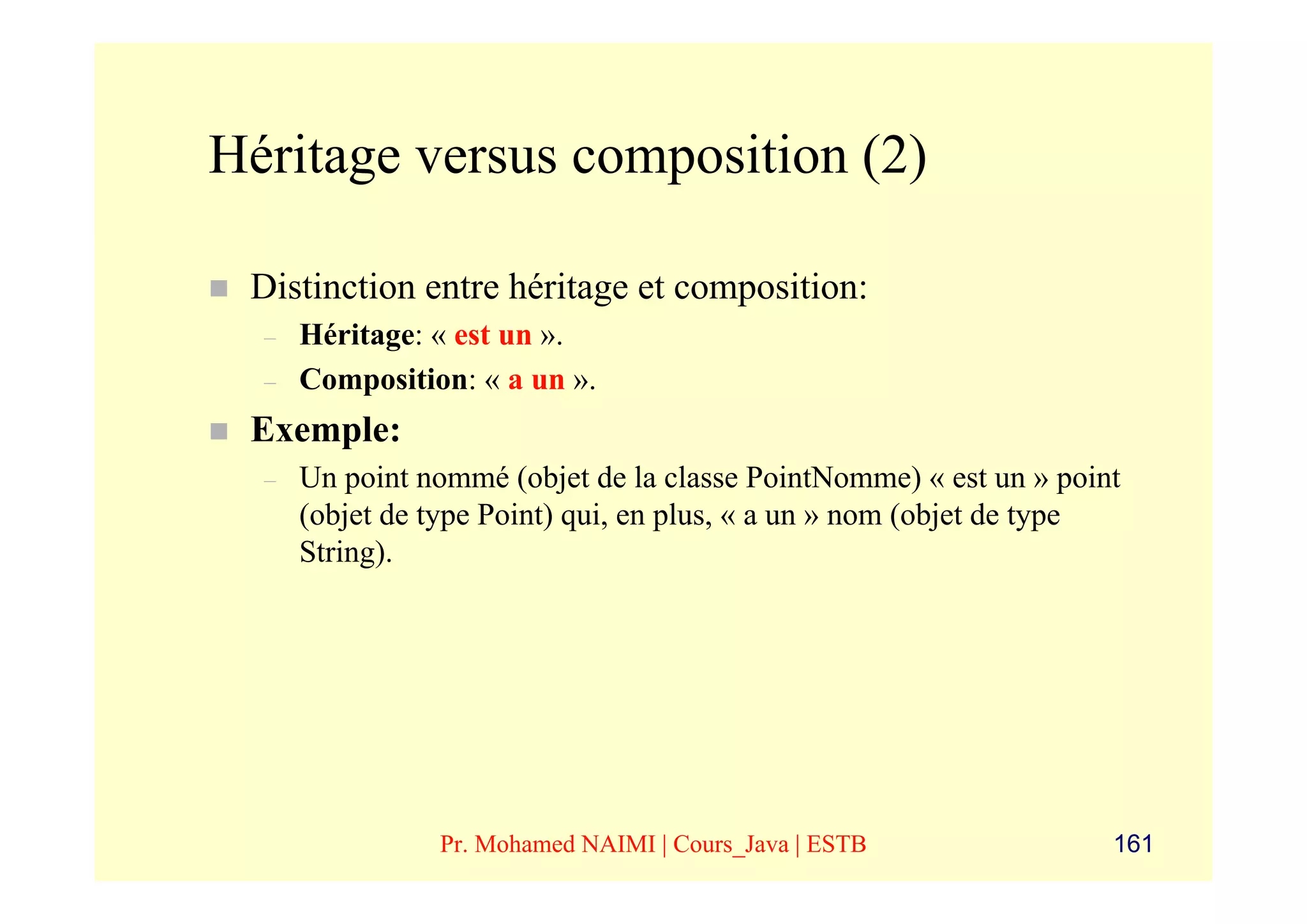 Héritage versus composition (2)

 Distinction entre héritage et composition:
  –   Héritage: « est un ».
  –   Composition: « a un ».
 Exemple:
  –   Un point nommé (objet de la classe PointNomme) « est un » point
      (objet de type Point) qui, en plus, « a un » nom (objet de type
      String).




                Pr. Mohamed NAIMI | Cours_Java | ESTB               161
 