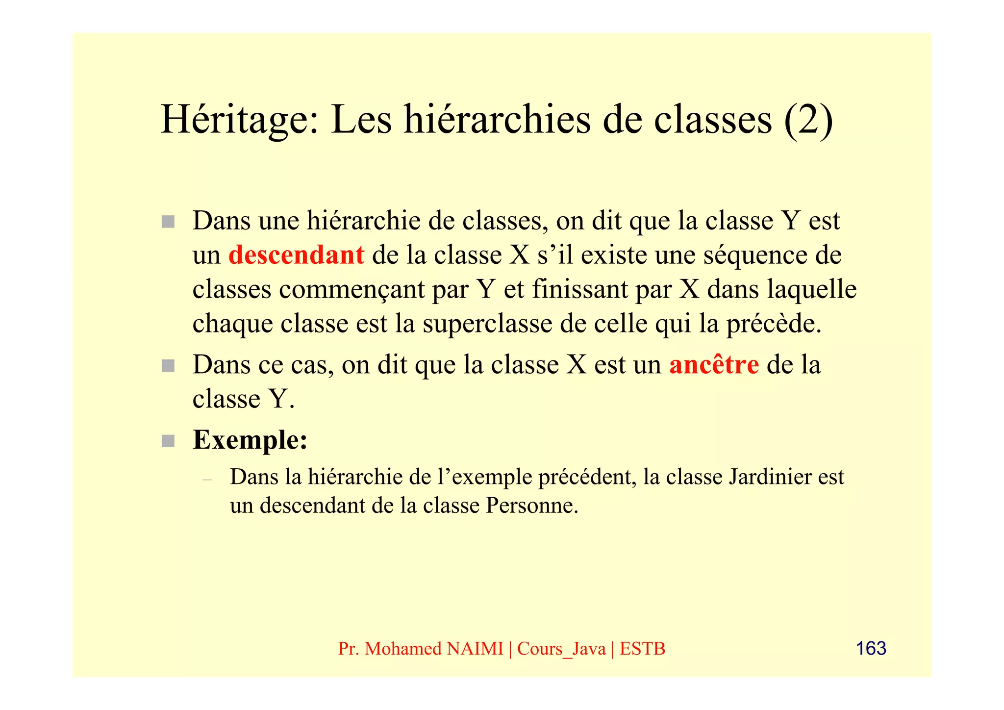 Héritage: Les hiérarchies de classes (2)

 Dans une hiérarchie de classes, on dit que la classe Y est
 un descendant de la classe X s’il existe une séquence de
 classes commençant par Y et finissant par X dans laquelle
 chaque classe est la superclasse de celle qui la précède.
 Dans ce cas, on dit que la classe X est un ancêtre de la
 classe Y.
 Exemple:
  –   Dans la hiérarchie de l’exemple précédent, la classe Jardinier est
      un descendant de la classe Personne.




                 Pr. Mohamed NAIMI | Cours_Java | ESTB                     163
 