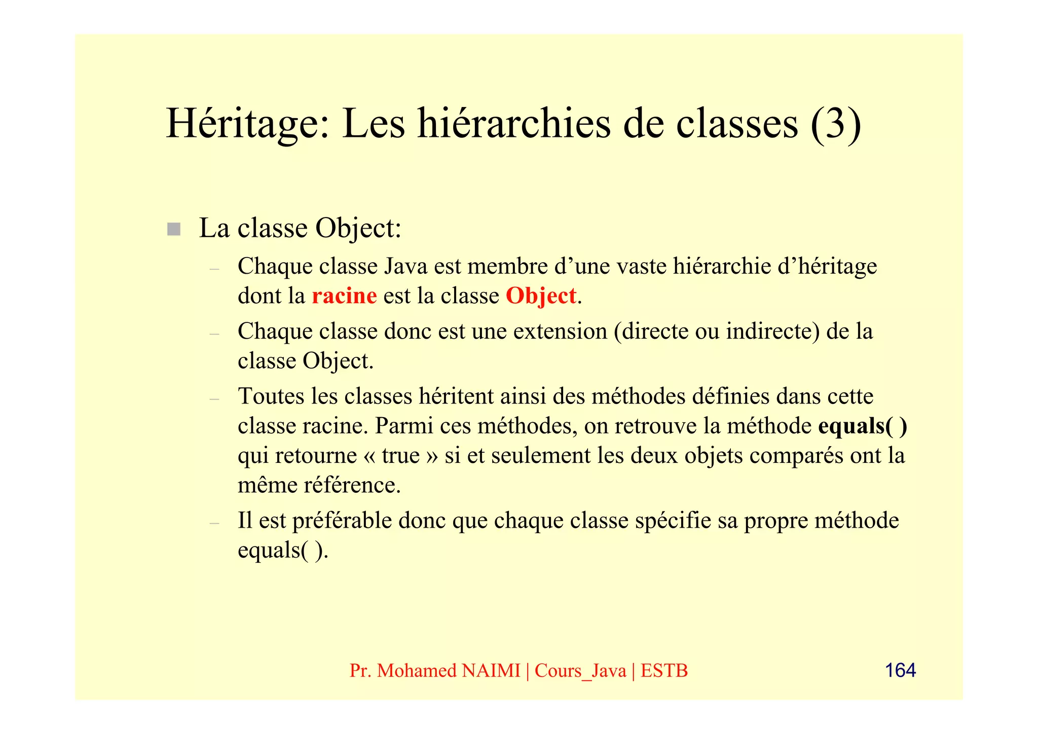 Héritage: Les hiérarchies de classes (3)

 La classe Object:
  –   Chaque classe Java est membre d’une vaste hiérarchie d’héritage
      dont la racine est la classe Object.
  –   Chaque classe donc est une extension (directe ou indirecte) de la
      classe Object.
  –   Toutes les classes héritent ainsi des méthodes définies dans cette
      classe racine. Parmi ces méthodes, on retrouve la méthode equals( )
      qui retourne « true » si et seulement les deux objets comparés ont la
      même référence.
  –   Il est préférable donc que chaque classe spécifie sa propre méthode
      equals( ).



                 Pr. Mohamed NAIMI | Cours_Java | ESTB                  164
 