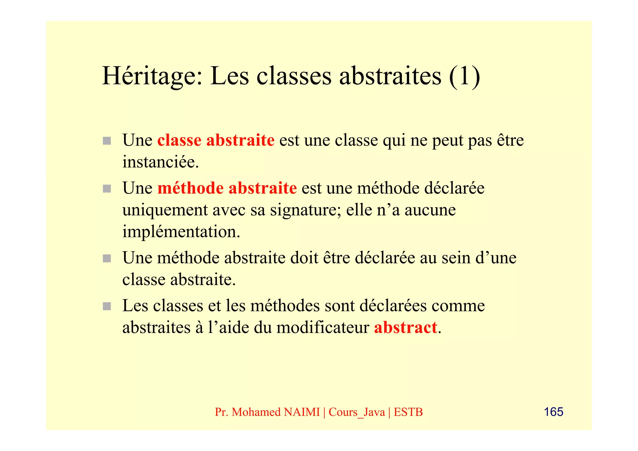 Héritage: Les classes abstraites (1)

 Une classe abstraite est une classe qui ne peut pas être
 instanciée.
 Une méthode abstraite est une méthode déclarée
 uniquement avec sa signature; elle n’a aucune
 implémentation.
 Une méthode abstraite doit être déclarée au sein d’une
 classe abstraite.
 Les classes et les méthodes sont déclarées comme
 abstraites à l’aide du modificateur abstract.



             Pr. Mohamed NAIMI | Cours_Java | ESTB          165
 