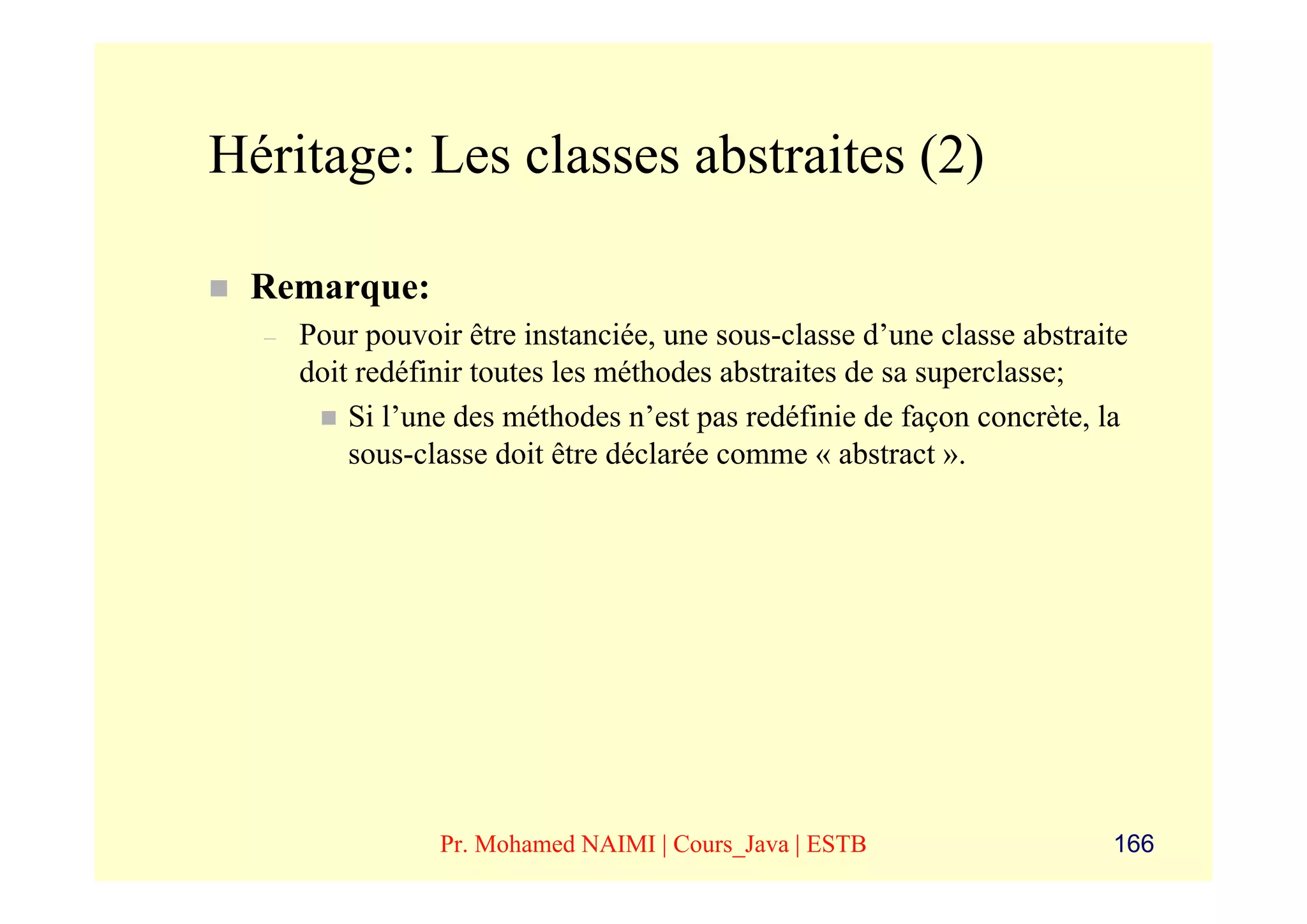 Héritage: Les classes abstraites (2)

 Remarque:
  –   Pour pouvoir être instanciée, une sous-classe d’une classe abstraite
      doit redéfinir toutes les méthodes abstraites de sa superclasse;
          Si l’une des méthodes n’est pas redéfinie de façon concrète, la
          sous-classe doit être déclarée comme « abstract ».




                 Pr. Mohamed NAIMI | Cours_Java | ESTB                  166
 