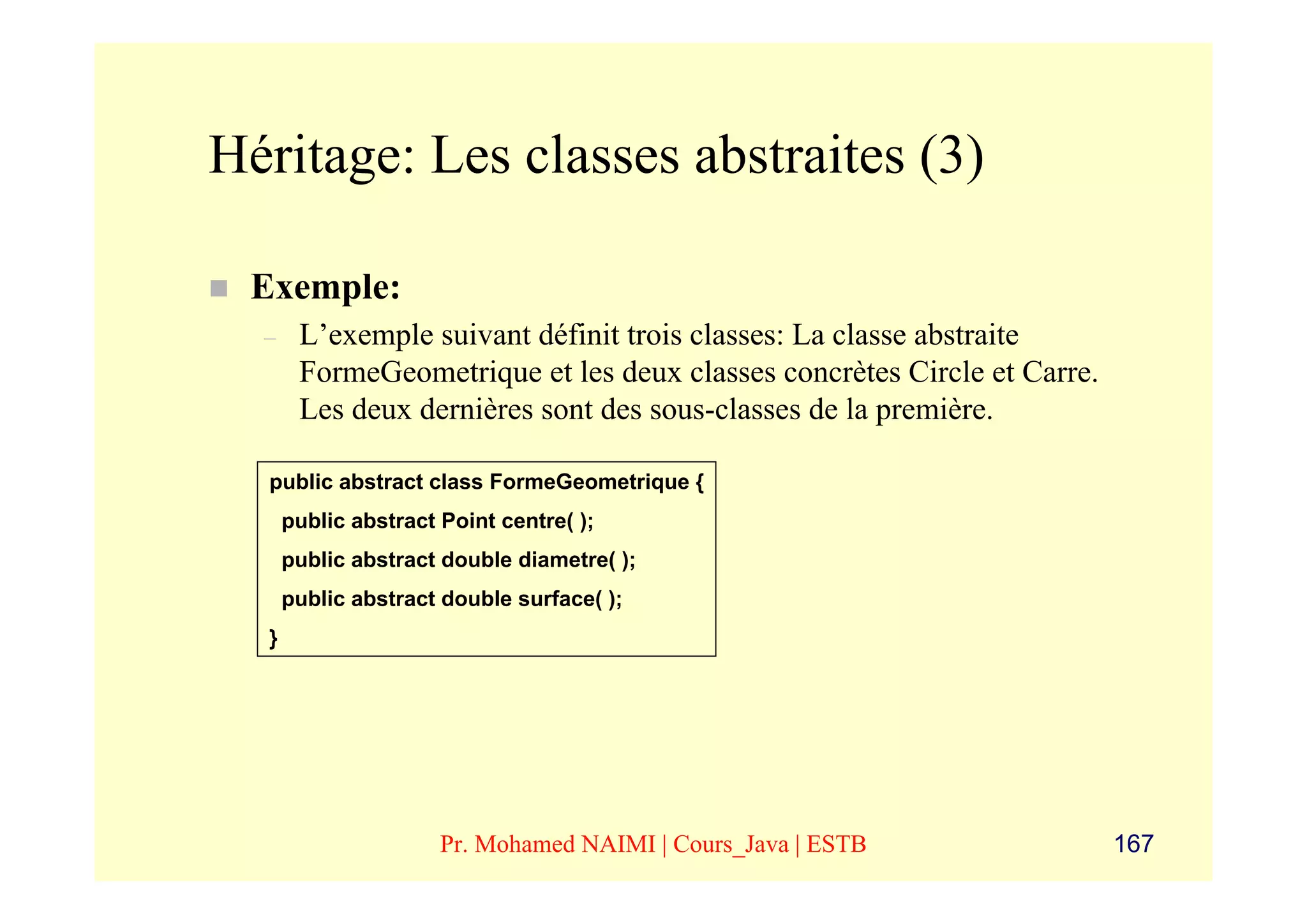 Héritage: Les classes abstraites (3)

 Exemple:
  –    L’exemple suivant définit trois classes: La classe abstraite
       FormeGeometrique et les deux classes concrètes Circle et Carre.
       Les deux dernières sont des sous-classes de la première.

  public abstract class FormeGeometrique {
      public abstract Point centre( );
      public abstract double diametre( );
      public abstract double surface( );
  }




                      Pr. Mohamed NAIMI | Cours_Java | ESTB              167
 